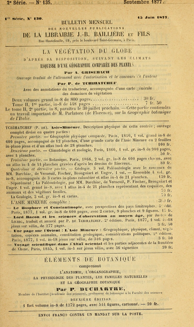 BULLETIN ftlENSUKL DES NOUVELLES l'UDLICATlONS DE L^ LIBRAIRIE J.-B. BAILLIÈRE ht FILS Rue HaiitefeuiUe, 19, près le boulcvunl Saint-Germain, à Paris. LA YÉGÉÏATION DU GL(3r>E d'AI'UKS sa disposition, suivant les r.MMATS ESQUISSE D'Di\E (lÉOtiUAPlIlE COMPARÉE DES PLANTES l*nr A. CiRI!^BinA€II (Juorarie traduit de Vallemand avec l'aïUorisallun et le concours te fauteur l»ar P. «le TCUIHATCOEF Avec des annotations du traducteur, accompagnée d'une carte rcnérale des domaines de végétation Deux volumes graud ia-8 de 800 pages 30 fr. Tome 11, !'•<' partie, iii-8 de 448 pages / ii'- oO Le tome II 2^ partie in 8, paraîtra le 30 juillet prochain.—Cette partie contiendra un travail important de M. Parlatore (de Florence), sur la Géographie botanique de l'Italie. TCHIHATCHEF (P. de). AsSe-Miiieui-e. Description pliysique de celte contrée; ouvrage complet divisé en quatre parties : Première jMrtie. — Géograpide pliysique comparée. Paiis, 1866, 1 vol. grand in-8 de 600 pages, accompagné de 12 planches, d'une grande carte de l'Asie Mineure en 2 feuilles in-plano jésus et d'un atlas in-4 de 28 planches. 100 fr. Deuxième partie. — Climatologie et zoologie. Paris, 1866, 1 vol. gr. in-8 de 900 pages, avec 4 planches. ■ Troisième partie. — Botanique. Paris, 1866, 2 vol. gr. in-8 de 600 pages chacun, avec un allas in-4 de 44 planches gravées d'après les dessins de Uiocreux. 80 fr. Quairième et dernière partie. — Géologie, 3 vol. Paléontologie avec le concours de MM. Darchiac, de Verneuil, Fischer, Brongniart et Unger. 1 vol. — Ensemble 4 vul. gr. in-8, accompagnés de 3 cartes in-plano colombier et allas in-4 de 21 planches. 130 fr. Séparément : La Paléontologie, par MM. Darchiac, de Verneuil, P. Fischer, Brongniart et Unger. 1 vol. grand in-8, avec 1 atlas in-4 de 21 planches représentant des coquilles, des animaux et des végétaux fossiles. ^*^ j,- La Géologie. 3 vol. gr. in-8 et cartes. ''^ ii- L'ASIE MINEURE complète : • 'f-^\ fr- B,© Kosiihofo et ConsSantinopîe, avec perspectives des pays limitrophes. S' iidit. Paris, 1877, 1 vol. gr. in-8 de 600 pages, avec 2 cartes, 9 planches et 9 figures. 15 fr. I,ord Bacon et les scsenccs d'observation au moyen âge, par Juaiï^ de LiEBiG, traduit et annoté par P. de Tcuihatchef. 2-^ édilion. Paris, 1877, 1 vol. ;!:-18 Jésus sur vélin, de 277 pages. 3 fr. 50 — Une page snr l'Oi-icnt : I.'Asie Minewre : Géographique, physique, climat, vcg.'- tation, espèces, animales, constitution géologique, considérations politiques, 'l^ édition. Paris, 1877, 1 vol. in-18 Jésus sur vélin, de 346 pages. 3 fr. 50 -^ Voyage scientirnjMe dans i'Altaï os-iental et les parties adjacentes de la fronlicre de Chine. Paris, 1845, 1 vol. in-4 sur jésus vélin, avec 36 vignettes 20 fr. ÉLÉMENTS DE BOTANIQUE comprenant l'anatomie, l'organographie, LA PHYSIOLOGIE DES PLANTES, LES FAMILLES NATURELLES ET LA GÉOGRAPHIE BOTANIQUE Par P. lîUCIBARTRîS, Mfinbre de l'Institut (Académie des sciences), professeur de botaniqiie à la Faculté des sciences DEUXIÈME ÉDITION 1 fort volume in-8 de 1272 pages, avec 541 flgures, cartonné. — 20 fr.