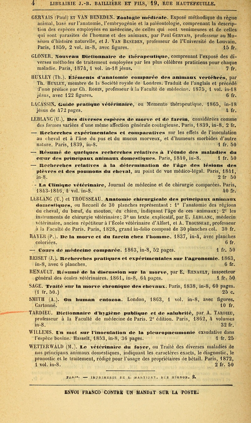 GERVAIS (Paul) et VAN BENEDEN. Zoologie médicale. Exposé méthodique du règne animal, basé sur l'anatomie, l'embryogénie et la paléontologie, comprenant la descrip- tion des espèces employées en médecine, de celles qui sont venimeuses et de celles qui sont parasites de l'homme et des animaux, par Paul Gervais, professeur au Mu- séum d'histoire naturelle, et J. Van Beneden, professeur de l'Université de Louvain. Paris, 1859, 2 vol. in-8, avec figures. 15 fr, GLONER. Mouveau Dîctionnaii'o «le thérapeutique, comprenant l'exposé des di- verses méthodes de traitement employées par les plus célèbres praticiens pour chaque maladie. Paris, 1874, 1 vol. in-18 jésus. 7 fr. HUXLEV (Th.). KSéinents d'anatoniie eomitarée des animaux vertébrés, par Th. Huxley, membre de la Société royale de Londres. Traduit de l'anglais et précédé d'une préface par Ch. Robin, professeur à la Faculté de médecine. 1875, 1 vol. in-18 Jésus, avec 122 figures. 6 fr. LAGASSIN. Ciuide pratique vétérinaire, ou Mémento thérapeutique. 1865, in-18 Jésus de 472 pages. 4 fr. LEBLANC (U.). Mes diverses espèces de morve et do farcin, considérées comme des formes variées d'une même affection générale contagieuse. Paris, 1839, in-8. 2 fr. — Recherches expérimentales et compai-atîves sur les effets de l'inoculation au cheval et à l'âne du pus et du mucus morveux, et d'humeurs morbides d'autre nature. Paris, 1839, iii-8. 1 fr. 50 — Résumé de quelques recherches relatives à l'étude des maladies du cee«ir des principaux animaux domestiques. Paris, 1840, in-8. 1 fr. 50 — Recherches relatives à la détersnination de l'âge des lésions des plèvres et des poumons du cheval, au point de vue médico-légal. Paris, 1841, in-8. 2 fr 50 • - ï,a Ciinifiae vétérinaire. Journal de médecine et de chirurgie comparées. Paris, 1843-1846, 4 vol. in-8. 40 fr. LEBLANC (U.) et TROUSSEAU. Anatomie chirurgicale des principaux animaux doiaicstiques, ou Recueil de 30 planches représentant : 1° l'anatomie des régions du cheval, du bœuf, du mouton, du chien, indiquant l'âge de ces animaux; 2*^ les instruments de chirurgie vétérinaire; 3° un texte explicatif, par U. Leblanc, médecin vétérinaire, ancien répétiteur à l'École vétérinaire d'Alfort, et A. Trousseau, professeur à la Faculté de Paris. Paris, 1828, grand in-folio composé de 30 planches col. 30 fr. RAYEP. (P.). rao la morve et du farcin chez Phomnie. 1837, in-4, avec planches coloriées. 6 fr. — Cours de médecine comparée. 1863, in-8, 52 pages. 1 fr. 50 REISET (J.). Recherches pratiques et expérimentales sur l'agronomie. 1863, in-8, avec 6 planches. 6 fr. RENAULT. Résumé de la discussion sur la morve, par E, RENAULT, inspecteur général des écoles vétérinaires. 1861, in-8, 64 pages. 1 fr. 50 SAGE. Traité sur la morve chronique des chevaux. Paris, 1838, in-8, 60 pages. (1 fr. 50.) 25 c. SMITH (A.). ©M human cntozoa. London, 1863, 1 vol. in-8, avec figures. Cartonné. 10 fr. TARDIEU. Bïîctionnaire d'hygiène publique et de salubrité, par A. Tardieu, professeur à la Faculté de médecine de Paris. ï''- édition. Paris, 1862, 4 volumes in-8. 32 fr, WILLEMS. Un mot sur l'inoculation de la pleuropneumonle exsudative dans l'espèce bovine. Hasselt, 1853, in-8, 36 pages. 1 fr. 25 WETTERWALD (M.). I^e vétérinaire du foyer, ou Traité des diverses maladies de nos principaux animaux domestiques, indiquant les caractères exacts, le diagnostic, le pronostic et le traitement, rédigé pour l'usage des propriétaires de bétail. Paris, 1872, i vol. in-8. 2 fr. 50 IMPRIilliEIE EE b. il A lU 1 iUi X J liX.^ MIGHOM,