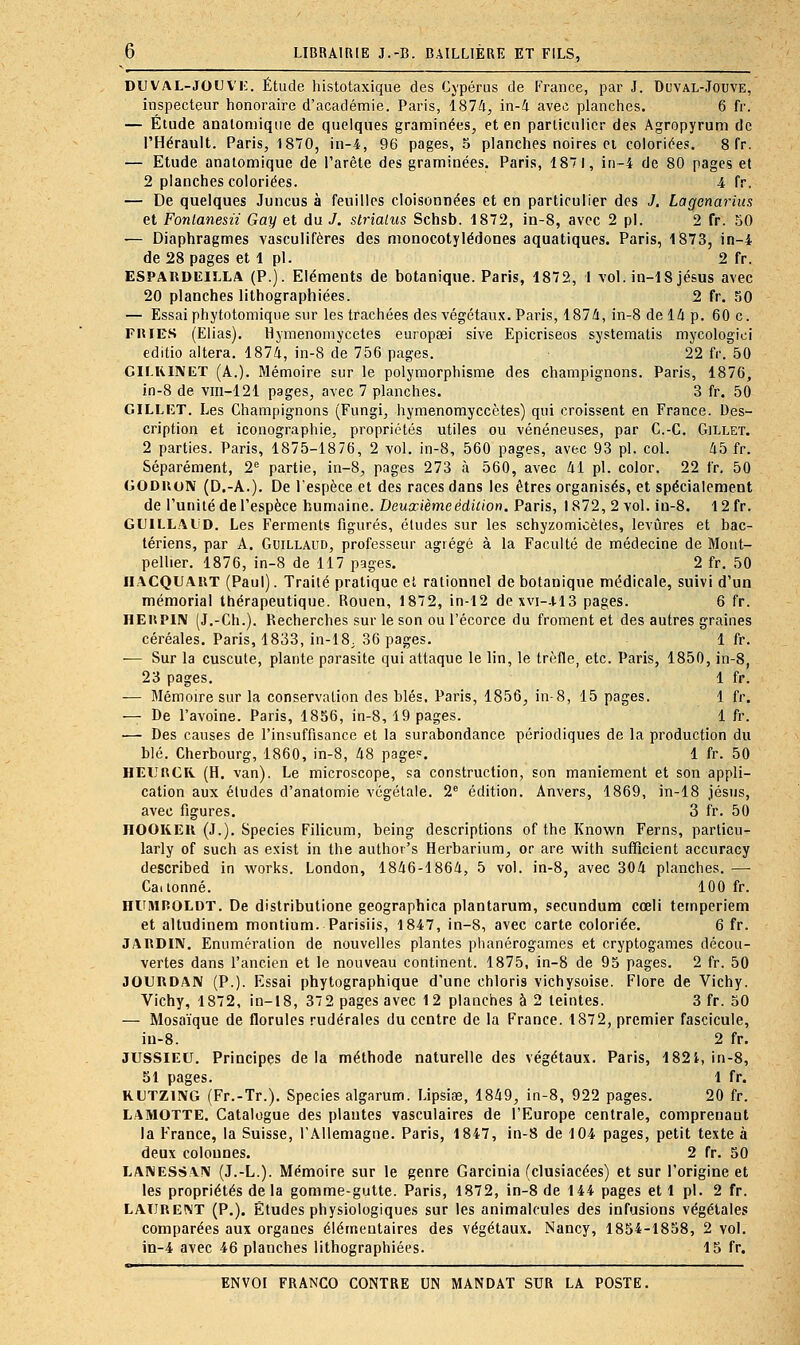 DUVAL-JOUVK. Étude histotaxique des Cypérus de France, par J. Duval-Jouve, inspecteur honoraire d'académie. Paris, 1874, in-4 avec planches. 6 fr. — Étude anatomiqne de quelques graminées, et en parliculicr des Agropyrum de l'Hérault. Paris, 1870, in-4, 96 pages, 5 planches noires ci coloriées. 8 fr. — Etude analomique de l'arête des graminées. Paris, 1871, in-4 de 80 pages el 2 planches coloriées. â fr. — De quelques Juncus à feuilles cloisonnées et en particulier des J. Lagenarius et Fontanesu Gay et du J. strialus Schsb. 1872, in-8, avec 2 pi. 2 fr. 50 — Diaphragmes vasculifères des monocotylédones aquatiques. Paris, 1873, in-4 de 28 pages et 1 pi. 2 fr. ESPARDCILLA (P.). Eléments de botanique. Paris, 1872, l vol. in-18 jésus avec 20 planches lithographiées. 2 fr. 50 — Essai phytotomique sur les trachées des végétau.x. Paris, 187A, in-8 de 14 p. 60 c. FIUES (Elias). Hymenomycetes europsei sive Epicriseos systematis mycologici editio altéra. 1874, in-8 de 756 pages. 22 fr. 50 CH.RINET (A.). Mémoire sur le polymorphisme des champignons. Paris, 1876, in-8 de vm-121 pages, avec 7 planches. 3 fr. 50 GILLKT. Les Champignons (Fungi, hymenomyccètes) qui croissent en France. Des- cription et iconographie, propriétés utiles ou vénéneuses, par C.-C. Gillet. 2 parties. Paris, 1875-18 76, 2 vol. in-8, 560 pages, avec 93 pi. col. 45 fr. Séparément, 2*^ partie, in-8, pages 273 à 560, avec 41 pi. color. 22 fr, 50 GODUON (D.-A.). De l'espèce et des races dans les êtres organisés, et spécialement de l'unité de l'espèce humaine. Deuxièmeédicion. Paris, 1872, 2 vol. iu-8. 12 fr. GUILLALiD. Les Ferments figurés, études sur les schyzomicètes, levures et bac- tériens, par A. GuiLLAUD, professeur agrégé à la Faculté de médecine de Mont- pellier. 1876, in-8 de 117 pages. 2 fr. 50 IIACQUAUT (Paul). Traité pratique el rationnel de botanique médicale, suivi d'un mémorial thérapeutique. Rouen, 1872, in-12 dexvi-.H3 pages. 6 fr. HEliPlN (J.-Ch.). Recherches sur le son ou l'écorce du froment et des autres graines céréales. Paris, 1833, in-18; 36 pages. 1 fr. — Sur la cuscute, plante parasite qui attaque le lin, le trèfle, etc. Paris, 1850, in-8, 23 pages. 1 fr. — Mémoire sur la conservation des blés. Paris, 1856, in-8, 15 pages. 1 fr. — De l'avoine. Paris, 1856, in-8, 19 pages. 1 fr. — Des causes de l'insuffisance et la surabondance périodiques de la production du blé. Cherbourg, 1860, in-8, 48 page?. 1 fr. 50 HEURCR (H. van). Le microscope, sa construction, son maniement et son appli- cation aux éludes d'anatomie végétale. 2^ édition. Anvers, 1869, in-18 Jésus, avec figures. 3 fr. 50 IIOOKEK (J.). Species Filicum, being descriptions of the Known Ferns, particu- larly of such as exist in the author's Herbarium, or are with sufficient accuracy described in works. London, 1846-1864, 5 vol. in-8, avec 304 planches. — Cai tonné. 100 fr. HUMPOLDT. De distributione geographica plantarum, secundum cœli temperiem et altudinem montium. Parisiis, 1847, in-8, avec carte coloriée. 6 fr. JARDIN. Enumération de nouvelles plantes phanérogames et cryptogames décou- vertes dans l'ancien et le nouveau continent. 1875, in-8 de 95 pages. 2 fr. 50 JOURDAN (P.). Essai phytographique d'une chloris vichysoise. Flore de Vichy. Vichy, 1872, in-18, 372 pages avec 12 planches à 2 teintes. 3 fr. 50 — Mosaïque de florulcs rudérales du centre de la France. 1872, premier fascicule, iu-8. 2 fr. JUSSIEU. Principes delà méthode naturelle des végétaux. Paris, 1821, in-8, 51 pages. 1 fr. RLTZING (Fr.-Tr.). Species algarum. LipsiîB, 1849, in-8, 922 pages. 20 fr. LAMOTTE. Catalogue des plantes vasculaires de l'Europe centrale, comprenant la France, la Suisse, l'Allemagne. Paris, 1847, in-8 de 104 pages, petit texte à deux colonnes. 2 fr. 50 LANESSAIV (J.-L.). Mémoire sur le genre Garcinia (clusiacées) et sur l'origine et les propriétés de la gomme-gutte. Paris, 1872, in-8 de 144 pages et 1 pi. 2 fr. LAURENT (P.). Études physiologiques sur les animalcules des infusions végétales comparées aux organes élémentaires des végétaux. Nancy, 1854-1858, 2 vol. in-4 avec 46 planches lithographiées. 15 fr.