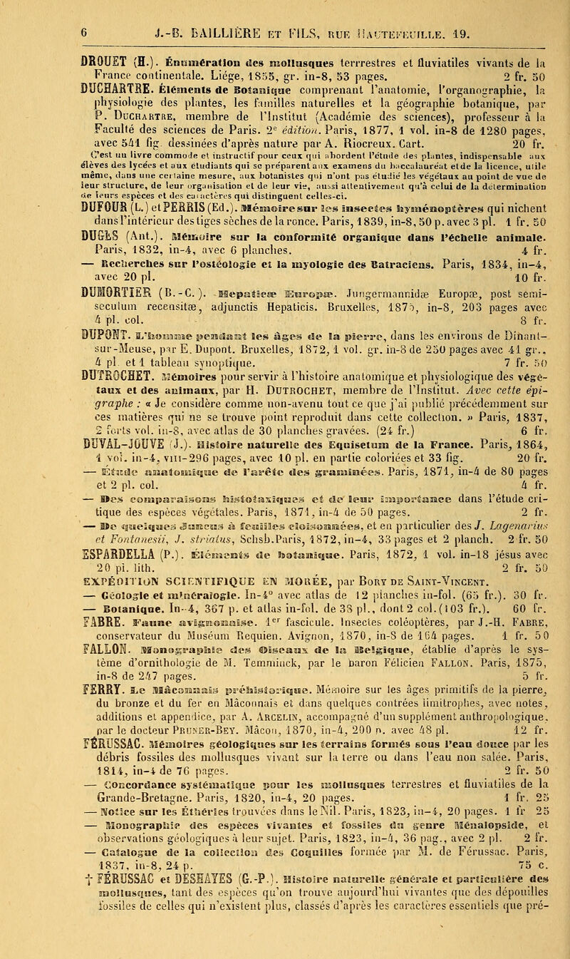 ÛROUET (H.). Éniniiératlon lies mollusques terrrestres et fluviatiles vivants de la France continentale. Liège, 1855, gr. in-8, 53 pages. 2 fr. 30 DUCHAHTBE. Éléments de Boîaisîsiue comprenant l'analomie, l'organographie, la physiologie des plantes, les familles naturelles et la géographie botanique, psr P. DoCHARTKE, membre de l'Institut (Académie des sciences), professeur à la Faculté des sciences de Paris. 2'' édz'ù'o^. Paris, 1877, 1 vol. in-8 de 1280 pages, avec 541 fig. dessinées d'après nature par A. Riocreux. Cart. 20 fr. C'est iiu livre commoJe et instructif pour ceui qui iiliordenl l'étniie des plantes, indispensable unx élèves des lycées et aux êludiants qui se préparentaux examens du hnccalauréat etde la licence, uiile même, dans une certaine mesure, aux botanistes qui n'ont pus étudié les végétaux, au point de vue de îeur structure, de leur orgaiiisatiou et de leur vis, auisi attentivement qu'à celui de la détermination rte lturs espèces ol des caiacîères qui distinguent celles-ci. DUFOUR (L.) etPERRIS(Ed.). ]Méaas©Ërcsur Hes Inseeàes hyasiéîiojJtères qui nichent dans l'intérieur des tiges sèches de la ronce. Paris, 1839, in-8,50 p. avec 3 pi. 1 fr. 50 DUGES (Ânt.). RlésrMiiire sur la conformité organique dans l'échelle animale. Paris, 1832, in-4, avec G planches. i fr. — Rcclierches sur l'ostâologie et la myologie des Batraciens. Paris, 1834, in-4, avec 20 pi. 10 fr. DUMORîiËR (B.-C. ). Mepatâeee MCsu-oîssa?. .Tiiiig-ermanniiite Europse, post semi- scculum recensitfe, adjunctis Hepaticis. Bruxelles, 187ô, ln-8, 203 pages avec 4 pi. col. 8 fr. DUPOKT. li-hoBîijBîe jseasjîaîît Jes âges de la jîîea-re, dans les environs de Dinanl- sur-Meuse, p^ir E. Dupont. Bruxelles, 1872,1 vol. gr. iti-8 de 230 pages avec 41 gr.. 4 pi. et 1 tableaîi synoptique. 7 fr. .'SO DUïROCHET. î2émoires pour servir à l'histoire analomique et physiologique des végé- taux et des imimanx, par H. DUTROCHET, membre de l'Institut. Avec cette épi- graphe : a Je considère comme non-avenu tout ce que j'ai publié précédemment sur ces matières qui ne se trouve point reproduit dans cette collection. » Paris, 1837, 2 forts vol. iii-8, avec atlas de 30 planches gravées. (24 fr.) 6 fr. DUVÂL-JOUVE 1J.). ïlisîoire naturelle des Eqnisetum de la France. Paris^ 1864, 1 voi. in-4, V1II-29G pages, avec 10 pi. en partie coloriées et 33 fig. 20 fr, — Étatiiî» aaiffitoaisicsnae «Je Tsarctc des grasîiBiîées. Paris, 1871, in-/i de 80 pages et 2 pi. col. 4 fr. — Mes eoiBsparajsoas Ssistoîasïqsaes et «Se' leas» Êasîjîoriasaee dans l'étude cri- tique des espèces végétales. Paris, 1871, in-4 de 50 pages. 2 fr. '— Bïe 'iasiieisjMes cSwBiïcsas à fTeasâïIles eioâsoaisuées, et en particulier des /. Lagenarius et Fontanesii, J. strlaius, Schsb.Paris, 1872, in-4, 33 pages et 2 planch. 2 fr. 50 ESPARDELLA (P.). ÉléMicmis «Ic teotoaiâeiue. Paris, 1872, 1 vol. in-18 jésus avec 2 0 pi. liLh. ' 2 fr. 50 EXPÉOITION SCIENTIFIQUE îiN MOllÉE, par BoRY DE Saint-Vincent. — Géologie et m'.néraïogle. In-4° avec atlas de 12 planches iii-fol. (65 fr.). 30 fr. — Botanique. In-4, 3o7 p. et atlas in-fol. de 38 p!., dont 2 col.(i03 fr.). 60 fr. FABRE. Faune avBgniOBaiïL^e. l'^'' fascicule. Insectes coléoptères, par J.-H. Fabre, conservateur du Muséum Piequien. Avignon, 1870, in-S de 164 pages. 1 fr. 50 FALLON. MonwgraEJSiÊe «les ©îscaîjx de la lBe!gi«aMe, établie d'après le sys- tème d'ornithologie de M. Temminck, par le baron Félicien Fallon. Paris, 1875, in-8 de 247 pages. 5 IV. FERRY. 1.C Macomiïaâs sss'éSsâsJoriqsse. Mémoire sur les âges primitifs de la pierre, du bronze et du fer en Maçonnais et dans quelques contrées limitrophes, avec notes, additions et appendice, par A. Arcelin, accompagné d'un supplément anthropologique, par le docteur Prii^jer-Bey. Mâcoii, 1870, in-4, 200 n. avec 48 pl. 12 fr. FÉRUSSAC Mémoires géologiques sur les terrains formés sous l'eau douce |)ar les débris fossiles des mollusques vivant sur la terre ou dans l'eau non salée. Paris, 1814, in-4 de 76 pages. 2 fr. 50 — concordance systématique jjour les mollusques terrestres et fluviatiles de la Grande-Bretagne. Paris, 1820, iti-4, 20 pages. 1 fr. 25 — Rloîice sur les Étîîéries trouvées dans le Nil. Paris, 1823, in-4, 20 pages. 1 fr 23 — Monograpîjie des espèces vivantes et fossiles An genre [ifénalopside, et observations géologiques à leur sujet. Paris, 1823, in-4, 36 pag., avec 2 |)1. 2 fr. — Catalogne de la coUeciloiii des Coquilles formée 'par M. de Férussac. Paris, 1837, in-8, 24 p. 75 c. t FÉRUSSAC et DESEAYES (G.-P.). Histoire naturelle génÉralc et particulière des mollusfîHCS, tant des espèces qu'on trouve aujourd'hui vivantes que des dépouilles fossiles de celles qui n'existent plus, classés d'après les caractères essentiels que pré-