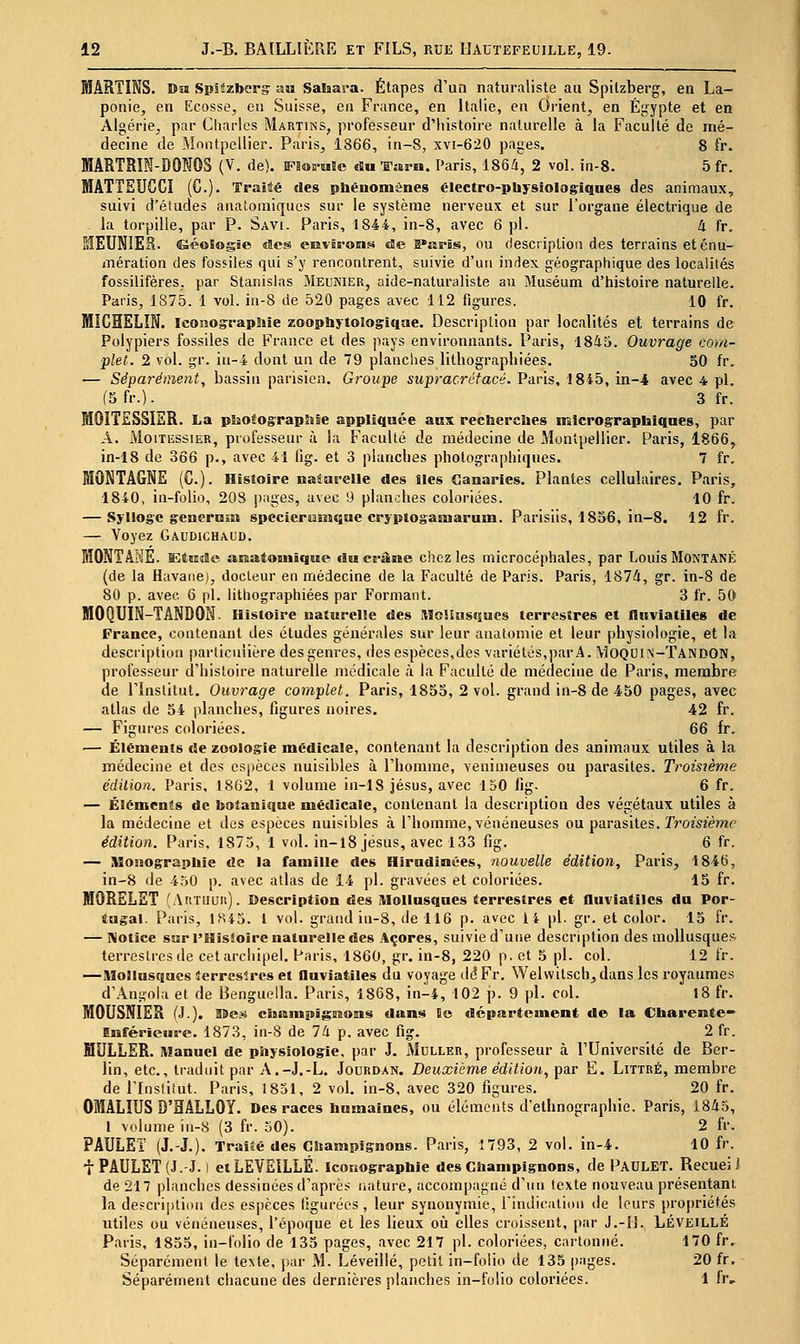 MARTINS. Dîï Spitzbergr an Sahara. Étapes d'un naturaliste au Spitzberg, en La- ponie, en Ecosse, eti Suisse, eu France, en Italie, eu Orient, en Egypte et en Algérie, par Charles Martins, professeur d'histoire naturelle à la Faculté de mé- decine de Montpellier. Paris, 1866, in-8, xvt-620 pages. 8 fr. MARTRîI-DONOS (V. de). Fl®ii-HBe «Su-ffara. Paris, 1864, 2 vol. in-8. 5fr. MATTEUCCI (C). Traité des pbénomônes électro-pbysiologiqaes des animaux, suivi d'études anatomiques sur le système nerveux et sur l'organe électrique de la torpille, par P. Savi. Paris, 1844, in-8, avec 6 pi. 4 fr. iSlEUNIER. Séologie des eEvis-ons cEe B*4îpbs, ou description des terrains eténu- inération des fossiles qui s'y rencontrent, suivie d'un index géographique des localités fossilifères, par Stanislas Meunier, aide-naturaliste au Muséum d'histoire naturelle. Paris, 1875. 1 vol. in-8 de 520 pages avec 112 figures. 10 fr. MICHELIN. Iconographie zoophytologiqae. Description par localités et terrains de Polypiers fossiles de France et des pays environnants. Paris, 1845. Ouvrage com- plet. 2 vol. gr. in-4 dont un de 79 planches lithographiées. 50 fr, — Séparément, bassin parisien. Groupe supracrétacé. Paris, 1845, in-4 avec 4 pi. (5fr.). 3 fr. MOITSSSIER. La pSiOtograpIise appliquée aux rectserciies nîlcrographiqoes, par A. MoiTiissiER, professeur à la Faculté de médecine de Montpellier. Pfiris, 1866^ in-18 de 366 p., avec 41 lig. et 3 planches photographiques. 7 fr. MONTAGNE (G.). Histoire naturelle des Iles Canaries. Plantes cellulaires. Paris, 1840, in-folio, 208 jiages, avec 9 planches coloriées. 10 fr. — Sylloge genernsa specicrumque cryplogamarum. Parisiis, 1856, in-8. 12 fr. — Voyez Gaudichaud. MONTANE. ïËttisSe msatouiique du ei-âme chez les microcéphales, par Louis Montané (de la Havane), docteur en médecine de la Faculté de Paris. Paris, 1874, gr. in-8 de 80 p. avec 6 pi. lithographiées par Formant. 3 fr. 50 MOQUIN-TANDON- Histoire naturelle des MoUus«îucs terrestres et fluviatiles de France, contenant des études générales sur leur analoniie et leur physiologie, et la description particulière des genres, des espèces,des variétés,par A. VIoquin-Tandon, professeur d'histoire naturelle médicale à la Faculté de médecine de Paris, membre de l'Institut. Ouvrage complet. Paris, 1855, 2 vol. grand in-8 de 450 pages, avec atlas de 54 planches, figures noires. 42 fr. — Figures coloriées. 66 fr. — Éléments de zoologie médicale, contenant la description des animaux utiles à la médecine et des espèces nuisibles à l'homme, venimeuses ou parasites. Troisième édition. Paris, 1862, 1 volume in-18 Jésus, avec 150 fig. 6 fr. — Éléments de botanique médicale, contenant la description des végétaux utiles à la médecine et des espèces nuisibles à l'homme, vénéneuses ou parasites, r^'omème édition. Paris, 1875, 1 vol. in-l8 jesus, avec 133 fig. 6 fr. — Monographie de la famille des Hirndinées, nouvelle édition, Paris, 1846, in-8 lie 450 p. avec atlas de 14 pi. gravées et coloriées. 15 fr. MORELET (Artiiuu). Description des Mollusques terrestres et fluviatiles du Por- tugal. Paris, 1845. 1 vol. grand in-8, de 116 p. avec 14 pi. gr. et color. 15 fr. — Wotice SKr l'Hisioire naturelle des Açores, suivie d'une description des mollusques terrestres de cetarchipel. Paris, 1860, gr. in-8, 220 p. et 5 pi. col. 12 fr. —Mollusques îerreslres et fluviatiles du voyage dé Fr. Welvvitsch, dans les royaumes d'Angola et de Benguella. Paris, 1868, in-4, 102 p. 9 pi. col. 18 fr. MOUSNIER (J.). 99es ciit&inpïgsBosis dans Ec département de la Charente* Bnférieure. 1873, in-8 de 74 p. avec fig. 2 fr. MULLER. Manuel de pSiysiologie, par J. Muller, professeur à l'Université de Ber- lin, etc., traduit par A.-J.-L. Jourdan. Deuxième édition, par E. Littré, membre de l'Institut. Paris, 1851, 2 vol. in-8, avec 320 figures. 20 fr. OIALIUS D'HALLOY. Des races humaines, ou éléments d'ethnographie. Paris, 1845, l volume in-8 (3 fr. 50). 2 fr. PAULEî (J.-J.). Trailé des Champignons. Paris, 1793, 2 vol. in-4. 10 fr. iPAULET(J.-J. 1 etLEVEILLÉ. iconographie des Champignons, de Paulet. Recueil de 217 planches dessinées d'après nature, accompagné d'un texte nouveau présentant. la description des espèces figurées , leur synonymie, rindicalion de leurs propriétés utiles ou vénéneuses, l'époque et les lieux oii elles croissent, par J.-H. LÉveillé Paris, 1855, in-folio de 135 pages, avec 217 pi. coloriées, cartonné. 170 fr. Séparément le texte, ])ar M. Léveillé, petit in-folio de 135 pages. 20 fr. Séparément chacune des dernières planches in-folio coloriées. 1 fr.