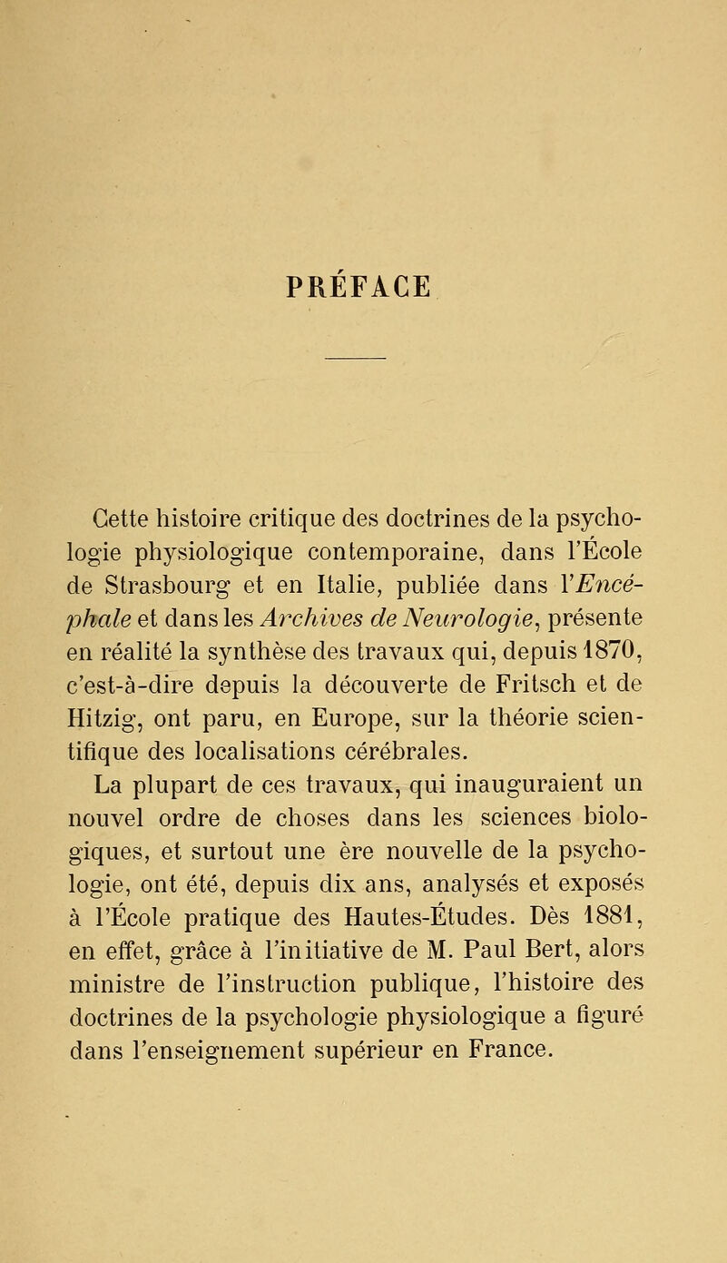 PREFACE Cette histoire critique des doctrines de la psycho- logie physiologique contemporaine, dans l'École de Strasbourg et en Italie, publiée dans YEncé- phale et dans les Archives de Neurologie^ présente en réalité la synthèse des travaux qui, depuis 1870, c'est-à-dire depuis la découverte de Fritsch et de Hitzig, ont paru, en Europe, sur la théorie scien- tifique des localisations cérébrales. La plupart de ces travaux, qui inauguraient un nouvel ordre de choses dans les sciences biolo- giques, et surtout une ère nouvelle de la psycho- logie, ont été, depuis dix ans, analysés et exposés à l'École pratique des Hautes-Études. Dès 1881, en effet, grâce à l'initiative de M. Paul Bert, alors ministre de l'instruction publique, l'histoire des doctrines de la psychologie physiologique a figuré dans l'enseignement supérieur en France.