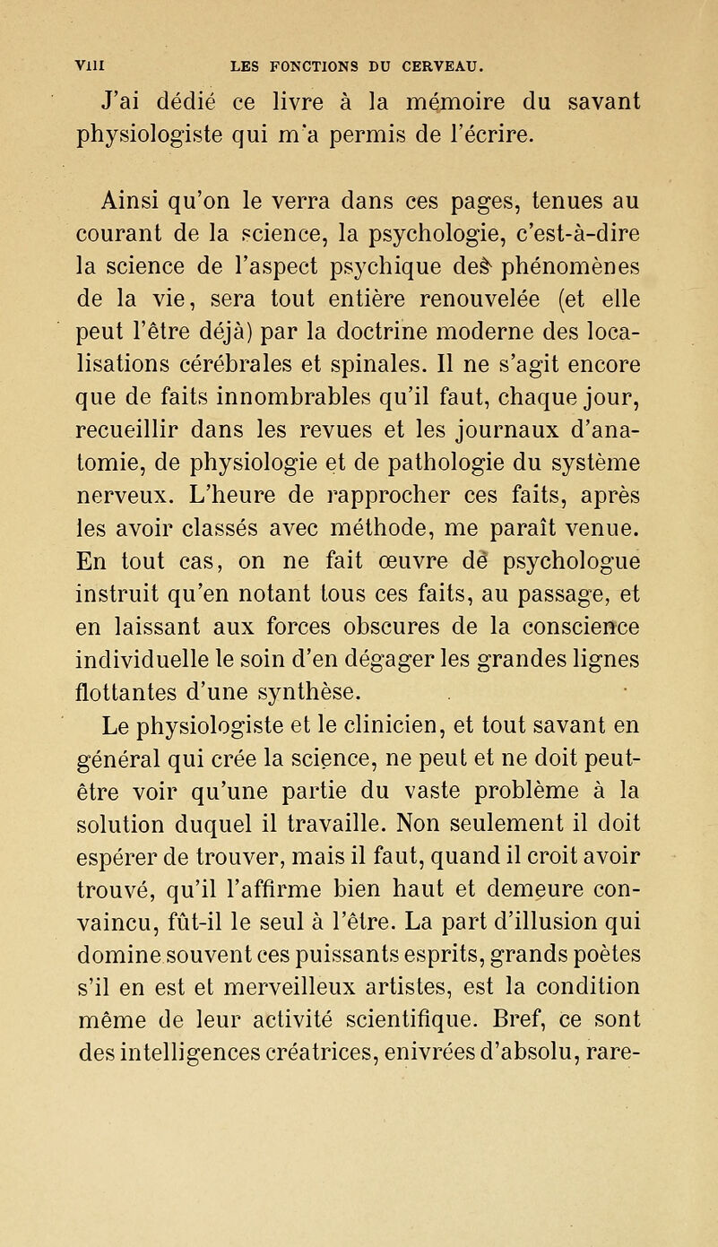 J'ai dédié ce livre à la mémoire du savant physiologiste qui m'a permis de l'écrire. Ainsi qu'on le verra dans ces pages, tenues au courant de la science, la psychologie, c'est-à-dire la science de l'aspect psychique deê^ phénomènes de la vie, sera tout entière renouvelée (et elle peut l'être déjà) par la doctrine moderne des loca- lisations cérébrales et spinales. Il ne s'agit encore que de faits innombrables qu'il faut, chaque jour, recueillir dans les revues et les journaux d'ana- tomie, de physiologie et de pathologie du système nerveux. L'heure de rapprocher ces faits, après les avoir classés avec méthode, me paraît venue. En tout cas, on ne fait œuvre dé psychologue instruit qu'en notant tous ces faits, au passage, et en laissant aux forces obscures de la conscience individuelle le soin d'en dégager les grandes lignes flottantes d'une synthèse. Le physiologiste et le clinicien, et tout savant en général qui crée la science, ne peut et ne doit peut- être voir qu'une partie du vaste problème à la solution duquel il travaille. Non seulement il doit espérer de trouver, mais il faut, quand il croit avoir trouvé, qu'il l'affirme bien haut et demeure con- vaincu, fût-il le seul à l'être. La part d'illusion qui domine souvent ces puissants esprits, grands poètes s'il en est et merveilleux artistes, est la condition même de leur activité scientifique. Bref, ce sont des intelligences créatrices, enivrées d'absolu, rare-