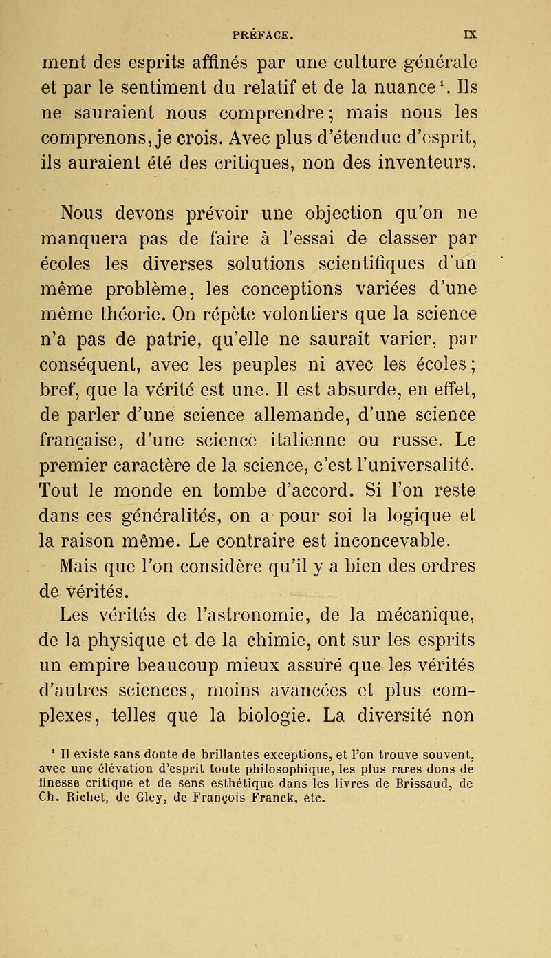 ment des esprits affinés par une culture générale et par le sentiment du relatif et de la nuance*. Ils ne sauraient nous comprendre ; mais nous les comprenons, je crois. Avec plus d'étendue d'esprit, ils auraient été des critiques, non des inventeurs. Nous devons prévoir une objection qu'on ne manquera pas de faire à l'essai de classer par écoles les diverses solutions scientifiques d'un même problème, les conceptions variées d'une même théorie. On répète volontiers que la science n'a pas de patrie, qu'elle ne saurait varier, par conséquent, avec les peuples ni avec les écoles ; bref, que la vérité est une. Il est absurde, en effet, de parler d'une science allemande, d'une science française, d'une science italienne ou russe. Le premier caractère de la science, c'est l'universalité. Tout le monde en tombe d'accord. Si l'on reste dans ces généralités, on a pour soi la logique et la raison même. Le contraire est inconcevable. Mais que l'on considère qu'il y a bien des ordres de vérités. Les vérités de l'astronomie, de la mécanique, de la physique et de la chimie, ont sur les esprits un empire beaucoup mieux assuré que les vérités d'autres sciences, moins avancées et plus com- plexes, telles que la biologie. La diversité non * II existe sans doute de brillantes exceptions, et l'on trouve souvent, avec une élévation d'esprit toute philosophique, les plus rares dons de finesse critique et de sens esthétique dans les livres de Brissaud, de Ch. Richet, de Gley, de François Franck, etc.