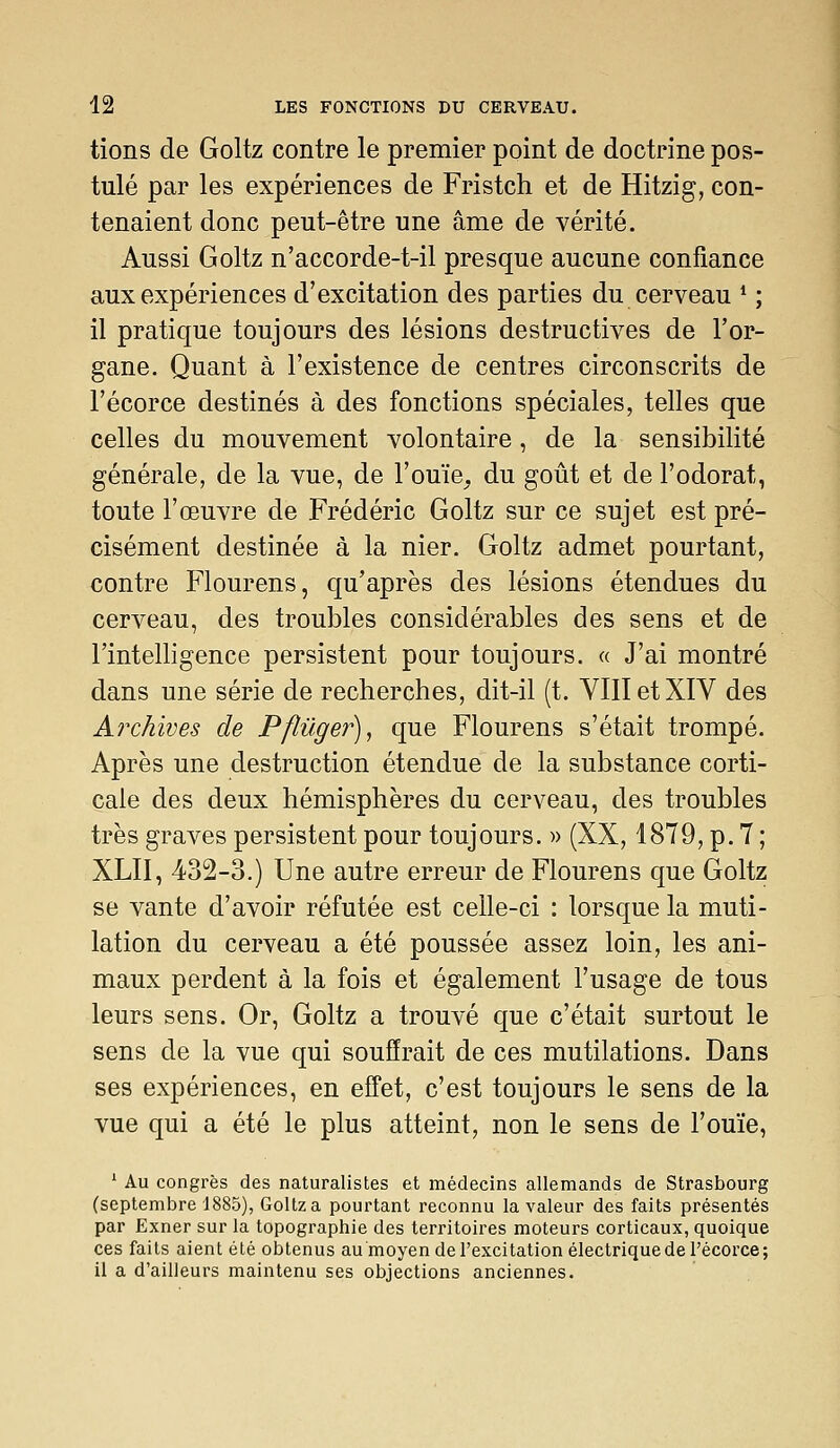 tions de Goltz contre le premier point de doctrine pos- tulé par les expériences de Fristch et de Hitzig, con- tenaient donc peut-être une âme de vérité. Aussi Goltz n'accorde-t-il presque aucune confiance aux expériences d'excitation des parties du cerveau * ; il pratique toujours des lésions destructives de l'or- gane. Quant à l'existence de centres circonscrits de l'écorce destinés à des fonctions spéciales, telles que celles du mouvement volontaire, de la sensibilité générale, de la vue, de l'ouïe, du goût et de l'odorat, toute l'œuvre de Frédéric Goltz sur ce sujet est pré- cisément destinée à la nier. Goltz admet pourtant, contre Flourens, qu'après des lésions étendues du cerveau, des troubles considérables des sens et de l'intelligence persistent pour toujours. « J'ai montré dans une série de recherches, dit-il (t. VIII et XIV des Archives de Pflûger)^ que Flourens s'était trompé. Après une destruction étendue de la substance corti- cale des deux hémisphères du cerveau, des troubles très graves persistent pour toujours. » (XX, 1879, p. 7 ; XLII, 432-3.) Une autre erreur de Flourens que Goltz se vante d'avoir réfutée est celle-ci : lorsque la muti- lation du cerveau a été poussée assez loin, les ani- maux perdent à la fois et également l'usage de tous leurs sens. Or, Goltz a trouvé que c'était surtout le sens de la vue qui souffrait de ces mutilations. Dans ses expériences, en effet, c'est toujours le sens de la vue qui a été le plus atteint, non le sens de l'ouïe, ' Au congrès des naturalistes et médecins allemands de Strasbourg (septembre 1885), Goltz a pourtant reconnu la valeur des faits présentés par Exner sur la topographie des territoires moteurs corticaux, quoique ces faits aient été obtenus au moyen de l'excitation électrique de l'écorce; il a d'ailleurs maintenu ses objections anciennes.