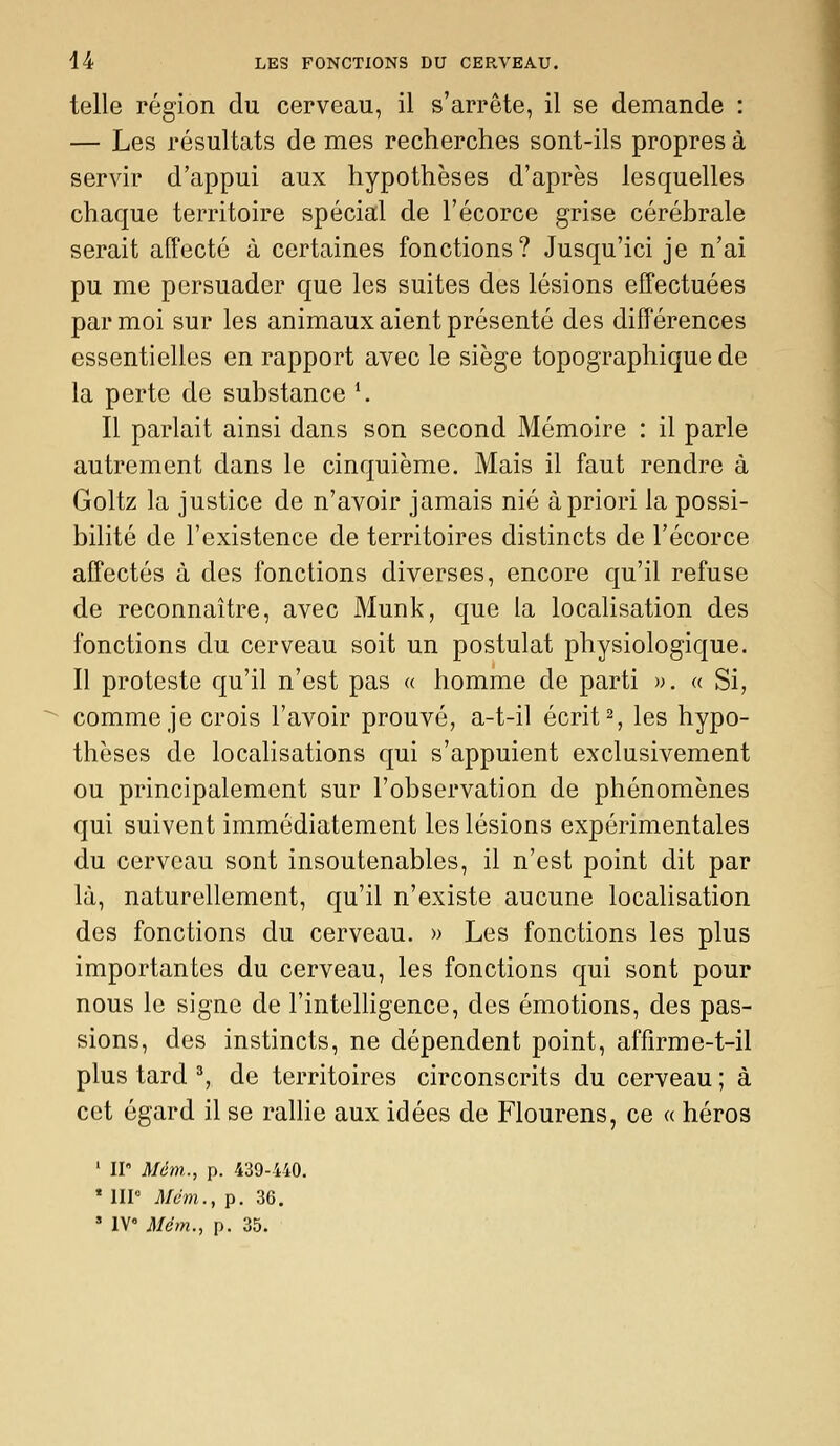telle région du cerveau, il s'arrête, il se demande : — Les résultats de mes recherches sont-ils propres à servir d'appui aux hypothèses d'après lesquelles chaque territoire spécial de Fécorce grise cérébrale serait affecté à certaines fonctions? Jusqu'ici je n'ai pu me persuader que les suites des lésions effectuées par moi sur les animaux aient présenté des différences essentielles en rapport avec le siège topographique de la perte de substance \ Il parlait ainsi dans son second Mémoire : il parle autrement dans le cinquième. Mais il faut rendre à Goltz la justice de n'avoir jamais nié à priori la possi- bilité de l'existence de territoires distincts de l'écorce affectés à des fonctions diverses, encore qu'il refuse de reconnaître, avec Munk, que la localisation des fonctions du cerveau soit un postulat physiologique. Il proteste qu'il n'est pas a homme de parti ». a Si, comme je crois l'avoir prouvé, a-t-il écrite les hypo- thèses de localisations qui s'appuient exclusivement ou principalement sur l'observation de phénomènes qui suivent immédiatement les lésions expérimentales du cerveau sont insoutenables, il n'est point dit par là, naturellement, qu'il n'existe aucune localisation des fonctions du cerveau. » Les fonctions les plus importantes du cerveau, les fonctions qui sont pour nous le signe de l'intelligence, des émotions, des pas- sions, des instincts, ne dépendent point, affirme-t-il plus tard ^ de territoires circonscrits du cerveau ; à cet égard il se ralhe aux idées de Flourens, ce « héros ' II Mém.., p. 439-440. * IIP Mdm., p. 36. » IV i)/ew., p. 35.