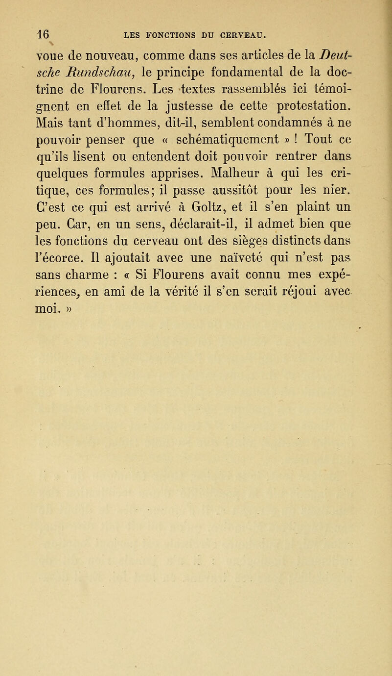 voue de nouveau, comme dans ses articles de la Deut- sche Rundschau, le principe fondamental de la doc- trine de Flourens. Les textes rassemblés ici témoi- gnent en efîet de la justesse de cette protestation. Mais tant d'hommes, dit-il, semblent condamnés à ne pouvoir penser que « schématiquement » ! Tout ce qu'ils lisent ou entendent doit pouvoir rentrer dans quelques formules apprises. Malheur à qui les cri- tique, ces formules; il passe aussitôt pour les nier. C'est ce qui est arrivé à Goltz, et il s'en plaint un peu. Car, en un sens, déclarait-il, il admet bien que les fonctions du cerveau ont des sièges distincts dans l'écorce. Il ajoutait avec une naïveté qui n'est pas sans charme : « Si Flourens avait connu mes expé- riences, en ami de la vérité il s'en serait réjoui avec moi. »