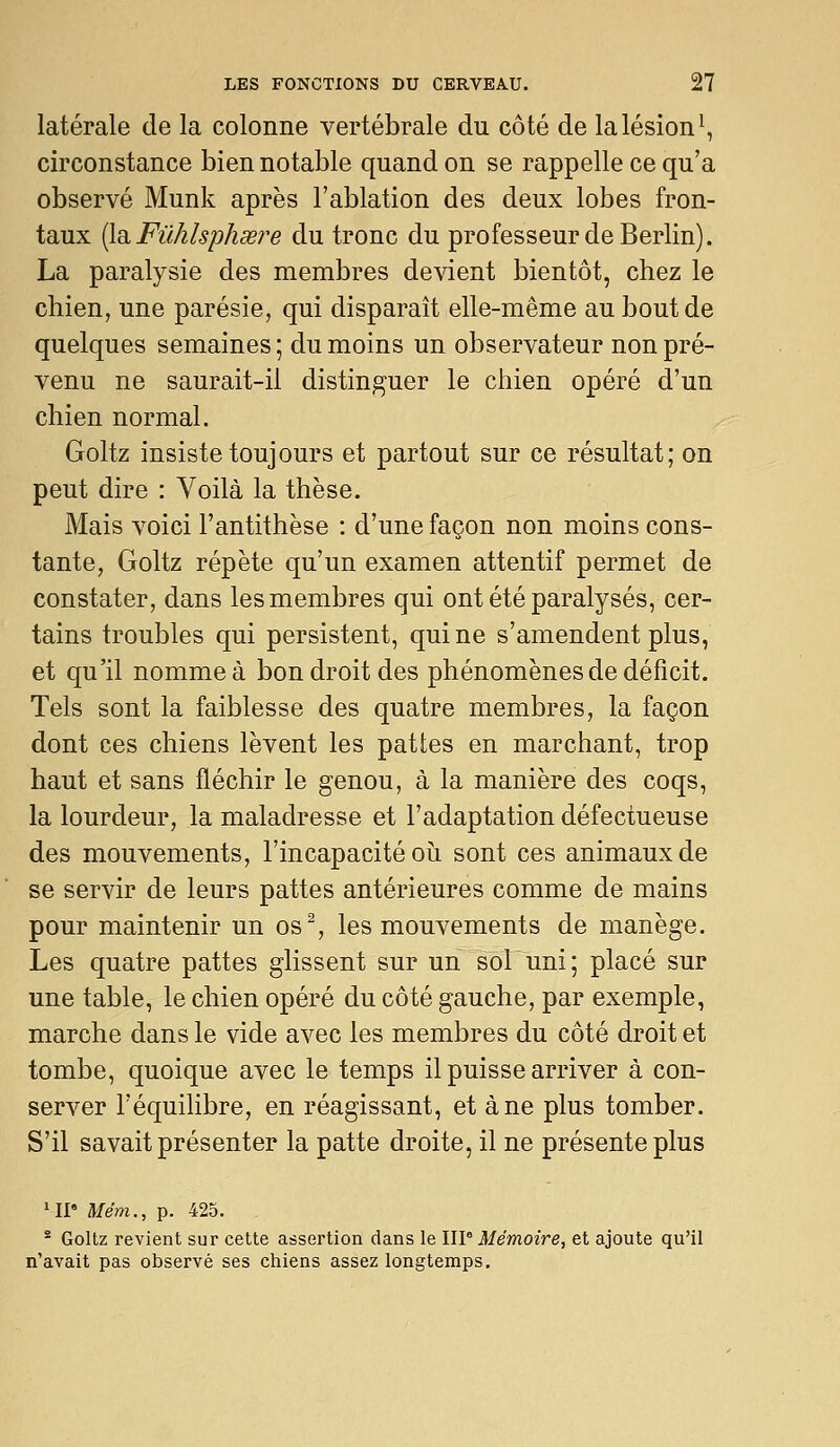 latérale de la colonne vertébrale du côté de la lésion^, circonstance bien notable quand on se rappelle ce qu'a observé Munk après l'ablation des deux lobes fron- taux {[di Fûhlsphœre du tronc du professeur de Berlin). La paralysie des membres devient bientôt, chez le chien, une parésie, qui disparaît elle-même au bout de quelques semaines; du moins un observateur non pré- venu ne saurait-il distinguer le chien opéré d'un chien normal. Goltz insiste toujours et partout sur ce résultat; on peut dire : Voilà la thèse. Mais voici l'antithèse : d'une façon non moins cons- tante, Goltz répète qu'un examen attentif permet de constater, dans les membres qui ont été paralysés, cer- tains troubles qui persistent, qui ne s'amendent plus, et qu'il nomme à bon droit des phénomènes de déficit. Tels sont la faiblesse des quatre membres, la façon dont ces chiens lèvent les pattes en marchant, trop haut et sans fléchir le genou, à la manière des coqs, la lourdeur, la maladresse et l'adaptation défectueuse des mouvements, l'incapacité oii sont ces animaux de se servir de leurs pattes antérieures comme de mains pour maintenir un os^, les mouvements de manège. Les quatre pattes glissent sur un sol uni ; placé sur une table, le chien opéré du côté gauche, par exemple, marche dans le vide avec les membres du côté droit et tombe, quoique avec le temps il puisse arriver à con- server l'équilibre, en réagissant, et à ne plus tomber. S'il savait présenter la patte droite, il ne présente plus •II Mém., p. 425. - Goltz revient sur cette assertion dans le IW Mémoire, et ajoute qu'il n'avait pas observé ses chiens assez longtemps.