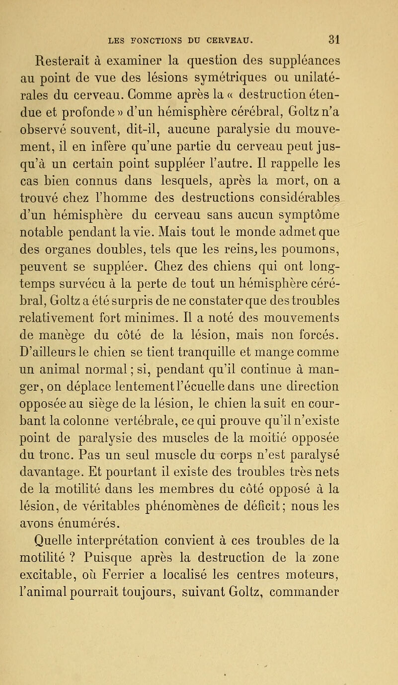 Resterait à examiner la question des suppléances au point de vue des lésions symétriques ou unilaté- rales du cerveau. Gomme après la « destruction éten- due et profonde » d'un hémisphère cérébral, Goltz n'a observé souvent, dit-il, aucune paralysie du mouve- ment, il en infère qu'une partie du cerveau peut jus- qu'à un certain point suppléer l'autre. Il rappelle les cas bien connus dans lesquels, après la mort, on a trouvé chez l'homme des destructions considérables d'un hémisphère du cerveau sans aucun symptôme notable pendant la vie. Mais tout le monde admet que des organes doubles, tels que les reins^les poumons, peuvent se suppléer. Chez des chiens qui ont long- temps survécu à la perte de tout un hémisphère céré- bral, Goltz a été surpris de ne constater que des troubles relativement fort minimes. Il a noté des mouvements de manège du côté de la lésion, mais non forcés. D'ailleurs le chien se tient tranquille et mange comme un animal normal ; si, pendant qu'il continue à man- ger, on déplace lentement l'écuelle dans une direction opposée au siège de la lésion, le chien la suit en cour- bant la colonne vertébrale, ce qui prouve qu'il n'existe point de paralysie des muscles de la moitié opposée du tronc. Pas un seul muscle du corps n'est paralysé davantage. Et pourtant il existe des troubles très nets de la motilité dans les membres du côté opposé à la lésion, de véritables phénomènes de déficit; nous les avons énumérés. Quelle interprétation convient à ces troubles de la motilité ? Puisque après la destruction de la zone excitable, où Ferrier a localisé les centres moteurs, l'animal pourrait toujours, suivant Goltz, commander