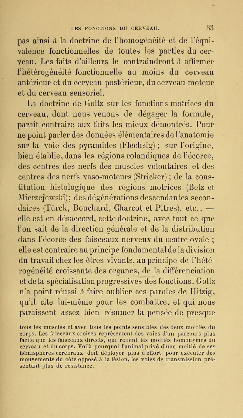 pas ainsi à la doctrine de l'homogénéité et de l'équi- valence fonctionnelles de toutes les parties du cer- veau. Les faits d'ailleurs le contraindront à affirmer l'hétérogénéité fonctionnelle au moins du cerveau antérieur et du cerveau postérieur, du cerveau moteur et du cerveau sensoriel. La doctrine de Goltz sur les fonctions motrices du cerveau, dont nous venons de dégager la formule, paraît contraire aux faits les mieux démontrés. Pour ne point parler des données élémentaires de l'anatomie sur la voie des pyramides (Flechsig) ; sur l'origine, bien établie, dans les régions rolandiques de l'écorce, des centres des nerfs des muscles volontaires et des centres des nerfs vaso-moteurs (Stricker) ; de la cons- titution histologique des régions motrices (Betz et Mierzejewski); des dégénérations descendantes secon- daires (Tûrck, Bouchard, Gharcot et Pitres), etc., — elle est en désaccord, cette doctrine, avec tout ce que l'on sait de la direction générale et de la distribution dans l'écorce des faisceaux nerveux du centre ovale ; elle est contraire au principe fondamental de la division du travail chez les êtres vivants, au principe de l'hété- rogénéité croissante des organes, de la différenciation et de la spécialisation progressives des fonctions. Goltz n'a point réussi à faire oublier ces paroles de Hitzig, qu'il cite lui-même pour les combattre, et qui nous paraissent assez bien résumer la pensée de presque tous les muscles et avec tous les points sensibles des deux moitiés du corps. Les faisceaux croisés représentent des voies d'un parcours plus facile que les faisceaux directs, qui relient les moitiés homonymes du cerveau et du corps. Voilà pourquoi l'animal privé d'une moitié de ses hémisphères cérébraux doit déployer plus d'effort pour exécuter des mouvements du côté opposé à la lésion, les voies de transmission pré- sentant plus de résistance.