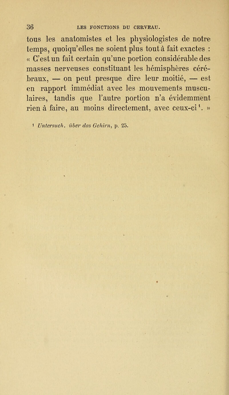 tous les anatomistes et les physiologistes de notre temps, quoiqu'elles ne soient plus tout à fait exactes : « C'est un fait certain qu'une portion considérable des masses nerveuses constituant les hémisphères céré- braux, — on peut presque dire leur moitié, — est en rapport immédiat avec les mouvements muscu- laires, tandis que l'autre portion n'a évidemment rien à faire, au moins directement, avec ceux-ci \ » 1 Untersuch. ûber das Gehirn, p. 25.