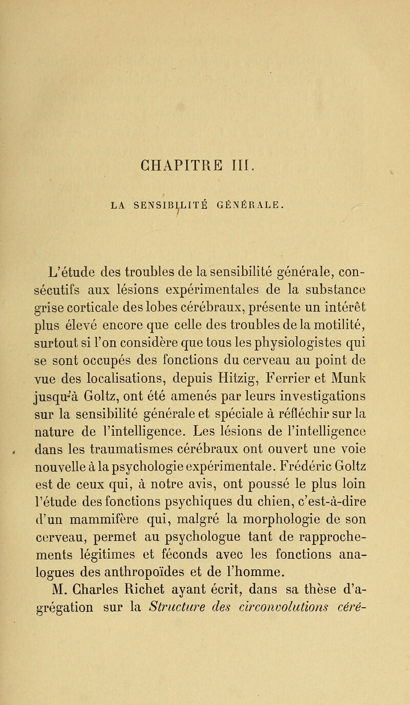 CHAPITRE III. LA SENSIBILITÉ GÉNÉRALE, L'étude des troubles de la sensibilité générale, con- sécutifs aux lésions expérimentales de la substance grise corticale des lobes cérébraux, présente un intérêt plus élevé encore que celle des troubles delà motilité, surtout si l'on considère que tous les physiologistes qui se sont occupés des fonctions du cerveau au point de vue des localisations, depuis Hitzig, Ferrier et Munk jusqu-à Goltz, ont été amenés par leurs investigations sur la sensibilité générale et spéciale à réfléchir sur la nature de l'intelligence. Les lésions de l'intelligence dans les traumatismes cérébraux ont ouvert une voie nouvelle à la psychologie expérimentale. Frédéric Goltz est de ceux qui, à notre avis, ont poussé le plus loin l'étude des fonctions psychiques du chien, c'est-à-dire d'un mammifère qui, malgré la morphologie de son cerveau, permet au psychologue tant de rapproche- ments légitimes et féconds avec les fonctions ana- logues des anthropoïdes et de l'homme. M. Charles Richet ayant écrit, dans sa thèse d'a- grégation sur la Structure des circonvolutions céré-