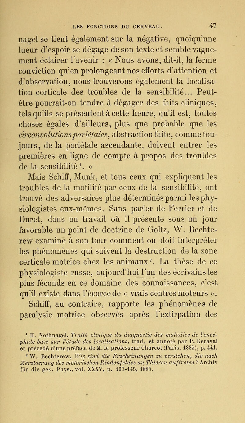 nagel se tient également sur la négative, quoiqu'une lueur d'espoir se dégage de son texte et semble vague- ment éclairer l'avenir : « Nous avons, dit-il, la ferme conviction qu'en prolongeant nos efforts d'attention et d'observation, nous trouverons également la localisa- tion corticale des troubles de la sensibilité... Peut- être pourrait-on tendre à dégager des faits cliniques, tels qu'ils se présentent à cette heure, qu'il est, toutes choses égales d'ailleurs, plus que probable que les circonvolutions pariétales, abstraction faite, comme tou- jours, de la pariétale ascendante, doivent entrer les premières en ligne de compte à propos des troubles de la sensibilité ^ » Mais Schiff, Munk, et tous ceux qui expliquent les troubles de la motilité par ceux de la sensibilité, ont trouvé des adversaires plus déterminés parmi les phy- siologistes eux-mêmes. Sans parler de Ferrier et de Duret, dans un travail oii il présente sous un jour favorable un point de doctrine de Goltz, W. Bechte- rew examine à son tour comment on doit interpréter les phénomènes qui suivent la destruction de la zone certicale motrice chez les animaux ^ La thèse de ce physiologiste russe, aujourd'hui l'un des écrivains les plus féconds en ce domaine des connaissances, c'est qu'il existe dans l'écorce de « vrais centres moteurs ». Schiff, au contraire, rapporte les phénomènes de paralysie motrice observés après l'extirpation des * H. Nothnagel. Traité clinique du diagnostic des maladies de Vencé- phale basé sur l'étude des localisations, trad. et annoté par 1'. Keraval et précédé d'une préface de M. le professeur Charcot (Paris, 1885), p. 441. * \V. Bechterew, IVie sind die Erscheinungen zu verstehen, die nach Zerstoerung des motorischen Rindenfeldes an Thieren auftreten ? Archiv fur die ges. Phys.,vol. XXXV, p. 137-145, 1885.