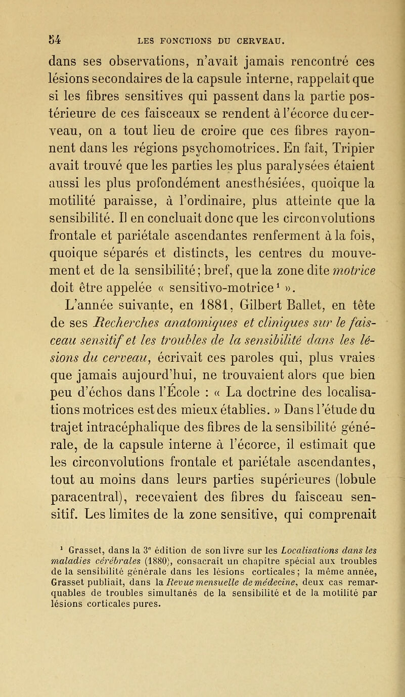 dans ses observations, n'avait jamais rencontré ces lésions secondaires de la capsule interne, rappelait que si les fibres sensitives qui passent dans la partie pos- térieure de ces faisceaux se rendent àl'écorce du cer- veau, on a tout lieu de croire que ces fibres rayon- nent dans les régions psychomotrices. En fait, Tripier avait trouvé que les parties les plus paralysées étaient aussi les plus profondément anesthésiées, quoique la motilité paraisse, à l'ordinaire, plus atteinte que la sensibilité. Il en concluait donc que les circonvolutions frontale et pariétale ascendantes renferment à la fois, quoique séparés et distincts, les centres du mouve- ment et de la sensibilité ; bref, que la zone dite motrice doit être appelée « sensitivo-motrice* ». L'année suivante, en 1881, Gilbert Ballet, en tête de ses Recherches anatomiques et cliniques sur le fais- ceau sensitif et les troubles de la sensibilité dans les lé- sions du cerveau, écrivait ces paroles qui, plus vraies que jamais aujourd'hui, ne trouvaient alors que bien peu d'échos dans l'Ecole : « La doctrine des localisa- tions motrices est des mieux établies. » Dans l'étude du trajet intracéphahque des fibres de la sensibihté géné- rale, de la capsule interne à l'écorce, il estimait que les circonvolutions frontale et pariétale ascendantes, tout au moins dans leurs parties supérieures (lobule paracentral), recevaient des fibres du faisceau sen- sitif. Les limites de la zone sensitive, qui comprenait ' Grasset, dans la 3° édition de son livre sur les Localisations dans les maladies cérébrales (1880), consacrait un chapitre spécial aux troubles de la sensibilité générale dans les lésions corticales; la même année, Grasset publiait, dans la. Revue mensuelle demédecine, deux cas remar- quables de troubles simultanés de la sensibilité et de la motilité par lésions corticales pures.