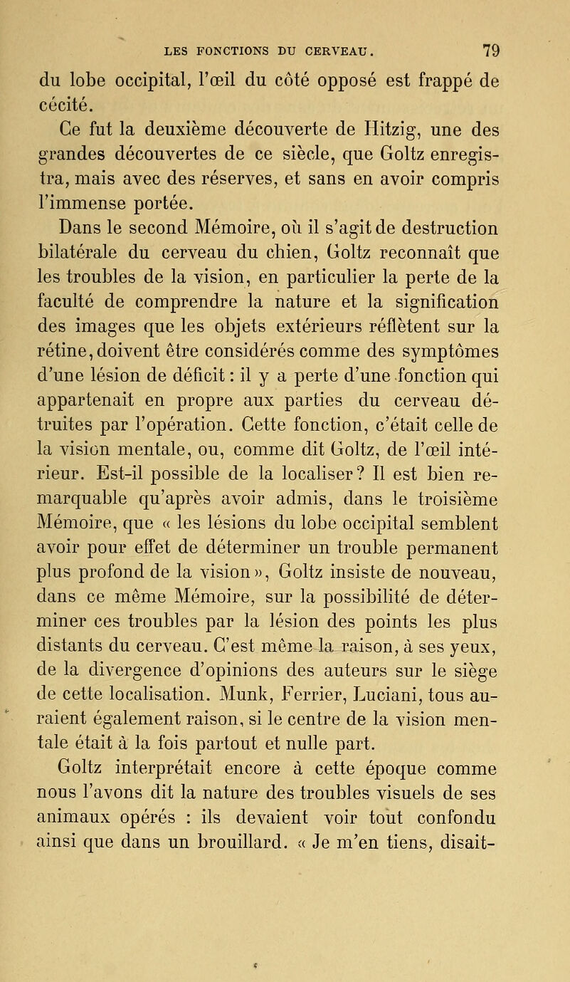 du lobe occipital, l'œil du côté opposé est frappé de cécité. Ce fut la deuxième découverte de Hitzig, une des grandes découvertes de ce siècle, que Goltz enregis- tra, mais avec des réserves, et sans en avoir compris l'immense portée. Dans le second Mémoire, où il s'agit de destruction bilatérale du cerveau du chien, Goltz reconnaît que les troubles de la vision, en particulier la perte de la faculté de comprendre la nature et la signification des images que les objets extérieurs reflètent sur la rétine, doivent être considérés comme des symptômes d'une lésion de déficit : il y a perte d'une fonction qui appartenait en propre aux parties du cerveau dé- truites par l'opération. Cette fonction, c'était celle de la vision mentale, ou, comme dit Goltz, de l'œil inté- rieur. Est-il possible de la localiser? Il est bien re- marquable qu'après avoir admis, dans le troisième Mémoire, que « les lésions du lobe occipital semblent avoir pour eff'et de déterminer un trouble permanent plus profond de la vision», Goltz insiste de nouveau, dans ce même Mémoire, sur la possibilité de déter- miner ces troubles par la lésion des points les plus distants du cerveau. C'est même la raison, à ses yeux, de la divergence d'opinions des auteurs sur le siège de cette localisation. Munk, Ferrier, Luciani, tous au- raient également raison, si le centre de la vision men- tale était à la fois partout et nulle part. Goltz interprétait encore à cette époque comme nous l'avons dit la nature des troubles visuels de ses animaux opérés : ils devaient voir tout confondu ainsi que dans un brouillard, a Je m'en tiens, disait-