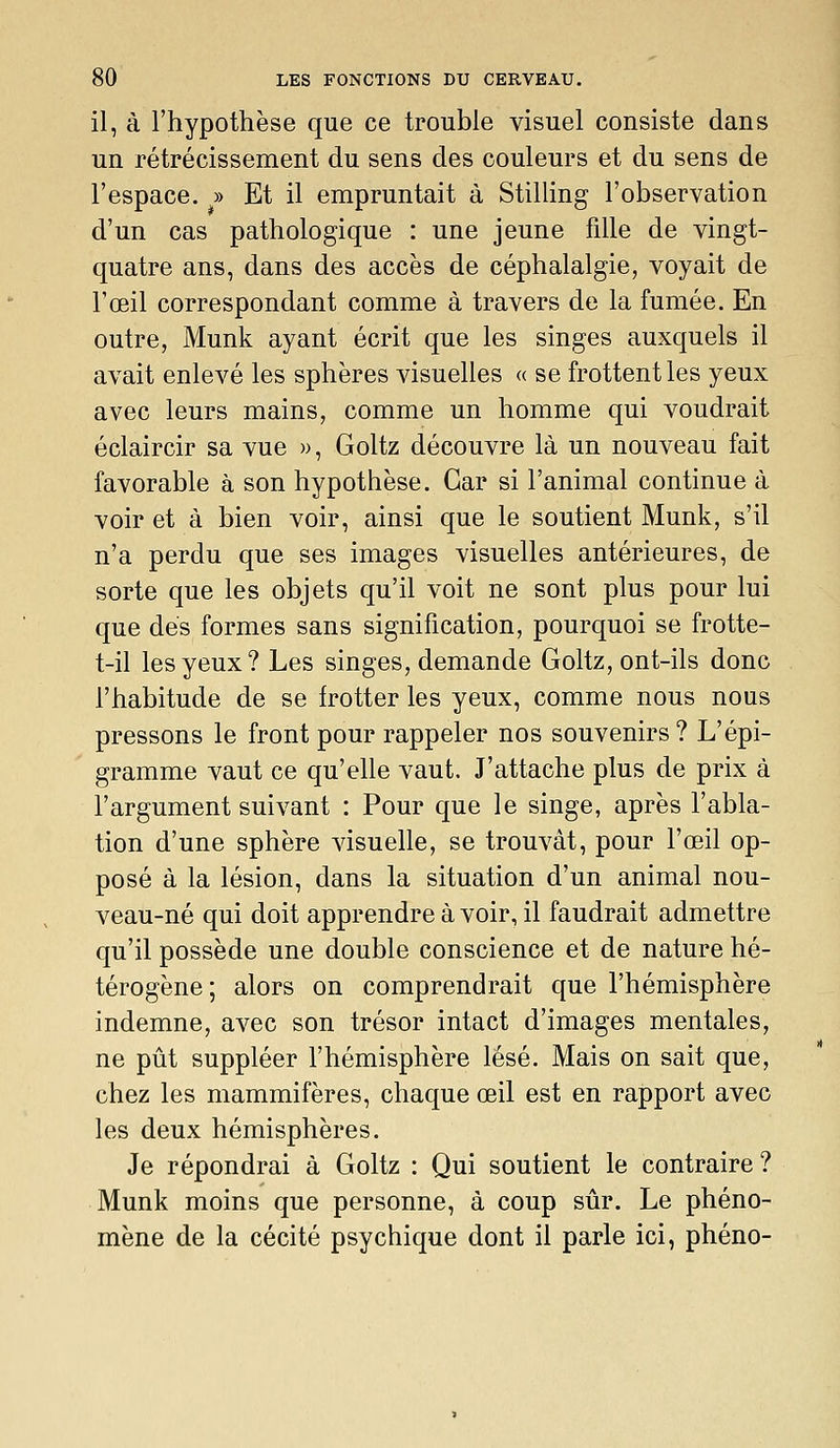 il, à l'hypothèse que ce trouble visuel consiste dans un rétrécissement du sens des couleurs et du sens de l'espace. » Et il empruntait à Stilling l'observation d'un cas pathologique : une jeune fille de vingt- quatre ans, dans des accès de céphalalgie, voyait de l'œil correspondant comme à travers de la fumée. En outre, Munk ayant écrit que les singes auxquels il avait enlevé les sphères visuelles « se frottent les yeux avec leurs mains, comme un homme qui voudrait éclaircir sa vue », Goltz découvre là un nouveau fait favorable à son hypothèse. Car si l'animal continue à voir et à bien voir, ainsi que le soutient Munk, s'il n'a perdu que ses images visuelles antérieures, de sorte que les objets qu'il voit ne sont plus pour lui que dés formes sans signification, pourquoi se frotte- t-il les yeux? Les singes, demande Goltz, ont-ils donc l'habitude de se frotter les yeux, comme nous nous pressons le front pour rappeler nos souvenirs? L'épi- gramme vaut ce qu'elle vaut. J'attache plus de prix à l'argument suivant : Pour que le singe, après l'abla- tion d'une sphère visuelle, se trouvât, pour l'œil op- posé à la lésion, dans la situation d'un animal nou- veau-né qui doit apprendre à voir, il faudrait admettre qu'il possède une double conscience et de nature hé- térogène; alors on comprendrait que l'hémisphère indemne, avec son trésor intact d'images mentales, ne pût suppléer l'hémisphère lésé. Mais on sait que, chez les mammifères, chaque œil est en rapport avec les deux hémisphères. Je répondrai à Goltz : Qui soutient le contraire ? Munk moins que personne, à coup sûr. Le phéno- mène de la cécité psychique dont il parle ici, phéno-