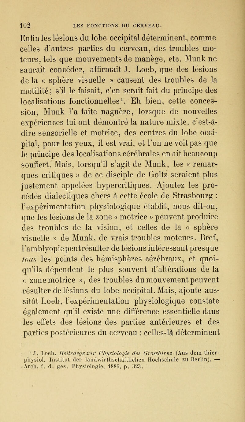 Enfin les lésions du lobe occipital déterminent, comme celles d'autres parties du cerveau, des troubles mo- teurs, tels que mouvements de manège, etc. Munk ne saurait concéder, affirmait J. Loeb, que des lésions de la « sphère visuelle » causent des troubles de la motilité ; s'il le faisait, c'en serait fait du principe des localisations fonctionnelles ^ Eh bien, cette conces- sion, Munk l'a faite naguère, lorsque de nouvelles expériences lui ont démontré la nature mixte, c'est-à- dire sensorielle et motrice, des centres du lobe occi- pital, pour les yeux, il est vrai, et l'on ne voit pas que le principe des localisations cérébrales en ait beaucoup souffert. Mais, lorsqu'il s'agit de Munk, les « remar- ques critiques » de ce disciple de Goltz seraient plus justement appelées hypercritiques. Ajoutez les pro- cédés dialectiques chers à cette école de Strasbourg : l'expérimentation physiologique établit, nous dit-on, que les lésions de la zone « motrice » peuvent produire des troubles de la vision, et celles de la « sphère visuelle » de Munk, de vrais troubles moteurs. Bref, l'amblyopie peut résulter de lésions intéressant presque tous les points des hémisphères cérébraux, et quoi- qu'ils dépendent le plus souvent d'altérations de la « zone motrice », des troubles du mouvement peuvent résulter de lésions du lobe occipital. Mais, ajoute aus- sitôt Loeb, l'expérimentation physiologique constate également qu'il existe une différence essentielle dans les effets des lésions des parties antérieures et des parties postérieures du cerveau : celles-là déterminent ' J, Loeb. Beitraegezur Physiologie des Grosshirns (Aus dem thier- physiol. Institut der landwirthschafLlichen Hochschule zu Berlin). — Arch. f. d. ges. Physiologie, 1886, p. 323.