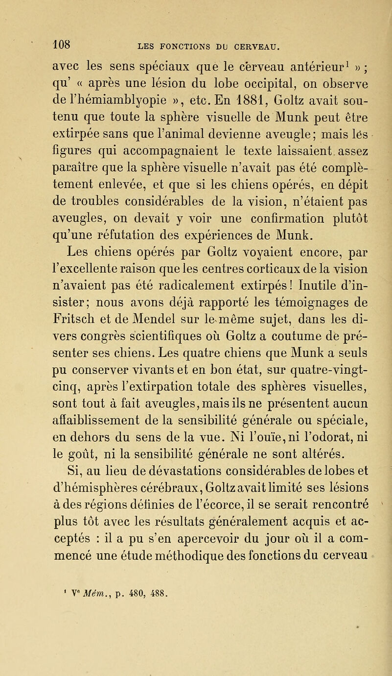 avec les sens spéciaux que le cerveau antérieur^ » ; qu' a après une lésion du lobe occipital, on observe de rhémiamblyopie », etc. En 1881, Goltz avait sou- tenu que toute la sphère visuelle de Munk peut être extirpée sans que l'animal devienne aveugle ; mais lés figures qui accompagnaient le texte laissaient, assez paraître que la sphère visuelle n'avait pas été complè- tement enlevée, et que si les chiens opérés, en dépit de troubles considérables de la vision, n'étaient pas aveugles, on devait y voir une confirmation plutôt qu'une réfutation des expériences de Munk. Les chiens opérés par Goltz voyaient encore, par l'excellente raison que les centres corticaux de la vision n'avaient pas été radicalement extirpés ! Inutile d'in- sister; nous avons déjà rapporté les témoignages de Fritsch et de Mendel sur le-même sujet, dans les di- vers congrès scientifiques où Goltz a coutume de pré- senter ses chiens. Les quatre chiens que Munk a seuls pu conserver vivants et en bon état, sur quatre-vingt- cinq, après l'extirpation totale des sphères visuelles, sont tout à fait aveugles, mais ils ne présentent aucun affaiblissement de la sensibilité générale ou spéciale, en dehors du sens de la vue. Ni l'ouïe,ni l'odorat, ni le goût, ni la sensibilité générale ne sont altérés. Si, au lieu de dévastations considérables de lobes et d'hémisphères cérébraux, Goltz avait limité ses lésions à des régions définies de l'écorce, il se serait rencontré plus tôt avec les résultats généralement acquis et ac- ceptés : il a pu s'en apercevoir du jour oii il a com- mencé une étude méthodique des fonctions du cerveau ' VMem., p. 480, 488.