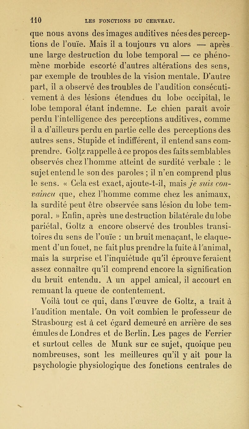 que nous avons des images auditives nées des percep- tions de l'ouïe. Mais il a toujours vu alors — après une large destruction du lobe temporal — ce phéno- mène morbide escorté d'autres altérations des sens, par exemple de troubles de la vision mentale. D'autre part, il a observé des troubles de l'audition consécuti- vement à des lésions étendues du lobe occipital, le lobe temporal étant indemne. Le chien paraît avoir perdu l'intelligence des perceptions auditives, comme il a d'ailleurs perdu en partie celle des perceptions des autres sens. Stupide et indifférent, il entend sans com- prendre. Goltz rappelle à ce propos des faits semblables observés chez l'homme atteint de surdité verbale : le sujet entend le sondes paroles ; il n'en comprend plus le sens. « Gela est exact, ajoute-t-il, mais/e suis con- vaincu que, chez l'homme comme chez les animaux, la surdité peut être observée sans lésion du lobe tem- poral. » Enfm, après une destruction bilatérale du lobe pariétal, Goltz a encore observé des troubles transi- toires du sens de l'ouïe : un bruit menaçant, le claque- ment d'un fouet, ne fait plus prendre la fuite à Tanimal, mais la surprise et l'inquiétude qu'il éprouve feraient assez connaître qu'il comprend encore la signification du bruit entendu. A un appel amical, il accourt en remuant la queue de contentement. Voilà tout ce qui, dans l'œuvre de Goltz, a trait à Taudition mentale. On voit combien le professeur de Strasbourg est à cet égard demeuré en arrière de ses émules de Londres et de Berlin. Les pages de Ferrier et surtout celles de Munk sur ce sujet, quoique peu nombreuses, sont les meilleures qu'il y ait pour la psychologie physiologique des fonctions centrales de