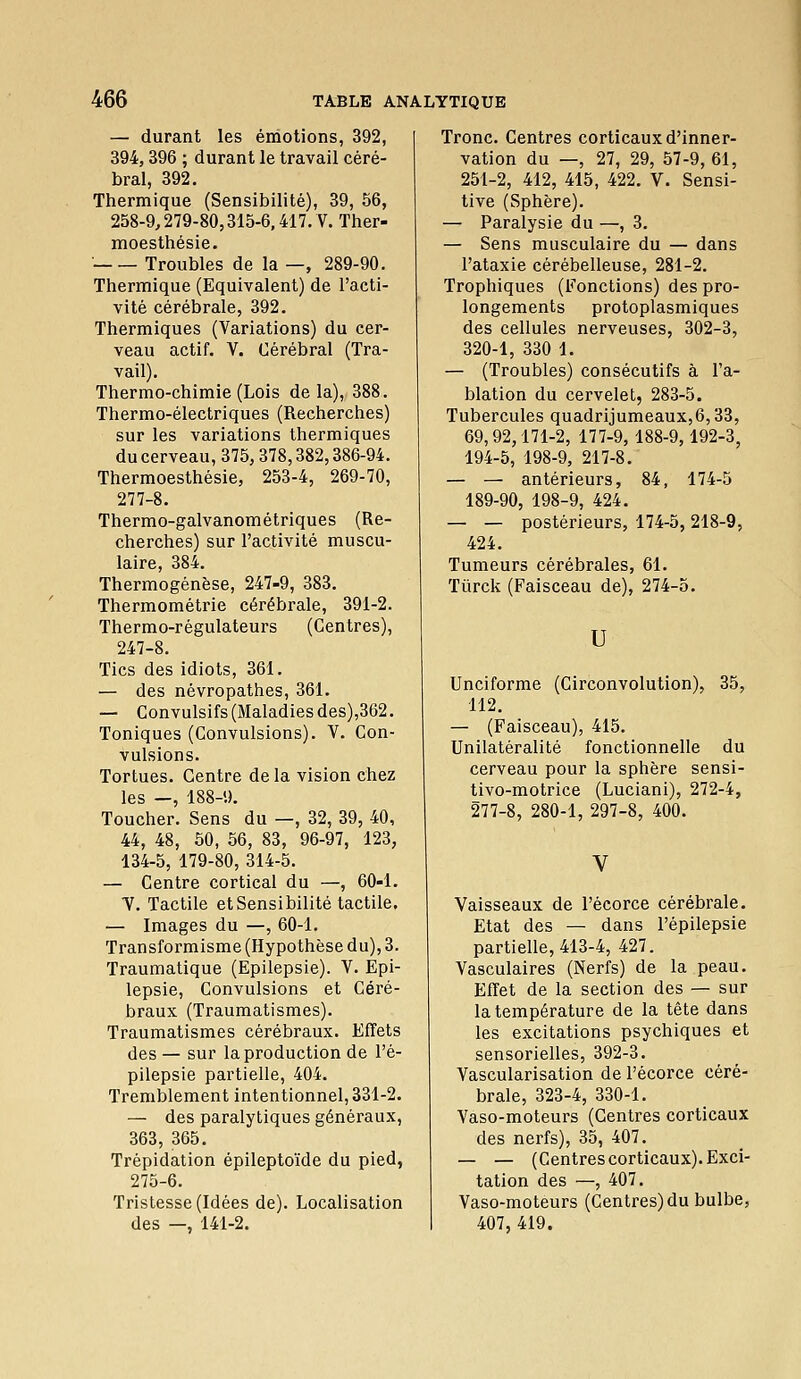— durant les émotions, 392, 394,396 ; durant le travail céré- bral, 392. Thermique (Sensibilité), 39, 56, 258-9,279-80,315-6,417. V. Ther- moesthésie.  Troubles de la —, 289-90. Thermique (Equivalent) de l'acti- vité cérébrale, 392. Thermiques (Variations) du cer- veau actif. V. Cérébral (Tra- vail). Thermo-chimie (Lois de la), 388. Thermo-électriques (Recherches) sur les variations thermiques du cerveau, 375,378,382,386-94. Thermoesthésie, 253-4, 269-70, 277-8. Thermo-galvanométriques (Re- cherches) sur l'activité muscu- laire, 384. Thermogénèse, 247-9, 383. Thermométrie cérébrale, 391-2. Thermo-régulateurs (Centres), 247-8. Tics des idiots, 361. — des névropathes, 361. — Convulsifs (Maladies des),362. Toniques (Convulsions). V. Con- vulsions. Tortues. Centre delà vision chez les —, 188-9, Toucher. Sens du —, 32, 39, 40, 44, 48, 50, 56, 83, 96-97, 123, 134-5, 179-80, 314-5. — Centre cortical du —, 60-1. V. Tactile et Sensibilité tactile, — Images du —, 60-1. Transformisme (Hypothèse du), 3. Traumatique (Epilepsie). V. Epi- lepsie. Convulsions et Céré- braux (Traumatismes). Traumatismes cérébraux. Effets des— sur la production de l'è- pilepsie partielle, 404, Tremblement intentionnel, 331-2. — des paralytiques généraux, 363, 365, Trépidation épileptoïde du pied, 275-6, Tristesse (Idées de). Localisation des —, 141-2. Tronc. Centres corticaux d'inner- vation du —, 27, 29, 57-9,61, 251-2, 412, 415, 422. V. Sensi- tive (Sphère). — Paralysie du —, 3. — Sens musculaire du — dans l'ataxie cérébelleuse, 281-2. Trophiques (Fonctions) des pro- longements protoplasmiques des cellules nerveuses, 302-3, 320-1, 330 1. — (Troubles) consécutifs à l'a- blation du cervelet, 283-5. Tubercules quadrijumeaux,6,33, 69,92,171-2, 177-9, 188-9,192-3, 194-5, 198-9, 217-8. — — antérieurs, 84, 174-5 189-90, 198-9, 424. — — postérieurs, 174-5,218-9, 424. Tumeurs cérébrales, 61. Tûrck (Faisceau de), 274-5. U Unciforme (Circonvolution), 35, 112. — (Faisceau), 415. Unilatéralité fonctionnelle du cerveau pour la sphère sensi- tivo-motrice (Luciani), 272-4, 277-8, 280-1, 297-8, 400. Vaisseaux de l'écorce cérébrale. Etat des — dans l'épilepsie partielle, 413-4, 427. Vasculaires (Nerfs) de la peau. Effet de la section des — sur la température de la tête dans les excitations psychiques et sensorielles, 392-3. Vascularisation de l'écorce céré- brale, 323-4, 330-1. Vaso-moteurs (Centres corticaux des nerfs), 35, 407. — — (Centres corticaux). Exci- tation des —, 407. Vaso-moteurs (Centres) du bulbe, 407, 419.