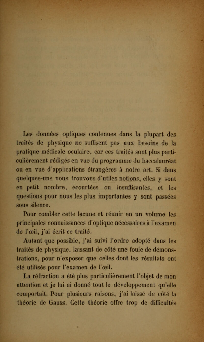 Les données optiques contenues dans la plupart des traités de physique ne suffisent pas aux besoins de la pratique médicale oculaire, car ces traités sont plus parti- culièrement rédigés en vue du programme du baccalauréat ou en vue d'applications étrangères à notre art. Si dans quelques-uns nous trouvons d'utiles notions, elles y sont en petit nombre, écourtées ou insuffisantes, et les questions pour nous les plus importantes y sont passées sous silence. Pour combler cette lacune et réunir en un volume les principales connaissances d'optique nécessaires à l'examen de l'œil, j'ai écrit ce traité. Autant que possible, j'ai suivi l'ordre adopté dans les traités de physique, laissant de côté une foule de démons- trations, pour n'exposer que celles dont les résultats ont été utilisés pour l'examen de l'œil. La réfraction a été plus particulièrement l'objet de mon attention et je lui ai donné tout le développement qu'elle comportait. Pour plusieurs raisons, j'ai laissé de côté la théorie de Gauss. Cette théorie offre trop de difficultés