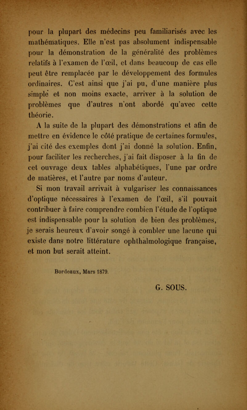 pour la plupart des médecins peu familiarisés avec les mathématiques. Elle n'est pas absolument indispensable pour la démonstration de la généralité des problèmes relatifs à l'examen de l'œil, et dans beaucoup de cas elle peut être remplacée par le développement des formules ordinaires. C'est ainsi que j'ai pu, d'une manière plus simple et non moins exacte, arriver à la solution de problèmes que d'autres n'ont abordé qu'avec cette théorie. A la suite de la plupart des démonstrations et afin de mettre en évidence le côté pratique de certaines formules, j'ai cité des exemples dont j'ai donné la solution. Enfin, pour faciliter les recherches, j'ai fait disposer à la fin de cet ouvrage deux tables alphabétiques, l'une par ordre de matières, et l'autre par noms d'auteur. Si mon travail arrivait à vulgariser les connaissances d'optique nécessaires à l'examen de l'œil, s'il pouvait contribuer à faire comprendre combien l'étude de l'optique est indispensable pour la solution de bien des problèmes, je serais heureux d'avoir songé à combler une lacune qui existe dans notre littérature ophthalmologique française, et mon but serait atteint. Bordeaux, Mars 1879.