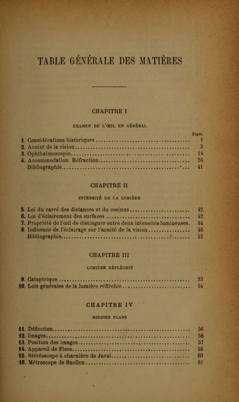 TABLE GENERALE DES MATIÈRES CHAPITRE I EXAMEN DE L OEIL EN GENERAL Pages. 1. Considérations historiques 1 2. Acuité de la vision 3 3. Ophthalmoscopie 14 4. Accommodation. Réfraction 26 Bibliographie •... 41 CHAPITRE II INTENSITÉ DE IA LUMIÈRE 5. Loi du carré des distances et du cosinus 42 6. Loi d'éclairement des surfaces 42 7. Propriété de l'œil de distinguer entre deux intensités lumineuses. 44 8. Influence de l'éclairage sur l'acuité de la vision 46 Bibliographie ; 52 CHAPITRE III LUMIÈRE RÉFLÉCHIE 9. Gatoptrique 53 10. Lois générales de la lumière réfléchie 54 CHAPITRE IV MIROIRS PLANS 11. Définition 56 12. Images 56 13. Position des images 57 14. Appareil de Fiées , 58 15. Stéréoscope à charnière de Javal 60