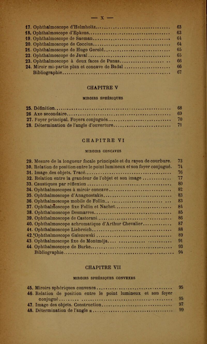 17. Ophthalmoscope d'Helmholtz 63 18. Ophthalmoscope d'Epkens 63 19. Ophthalmoscope de Saeman 64 20. Ophthalmoscope de Goccius 64 21. Ophthalmoscope de Hugo Gerold 65 22. Ophthalmoscope de Javal 65 23. Ophthalmoscope à deux faces de Panas 66 24. Miroir mi-partie plan et concave de Badal 66 Bibliographie 67 CHAPITRE V MIROIRS SPHÉRIQUES 25. Définition 68 26. Axe secondaire 69 27. Foyer principal. Foyers conjugués 70 28. Détermination de l'angle d'ouverture 71 CHAPITRE VI MIROIRS CONCAVES 29. Mesure de la longueur focale principale et du rayon de courbure. 73 30. Relation de position entre le point lumineux et son foyer conjugué. 74 31. Image .des objets. Tracé 76 32. Relation entre la grandeur de l'objet et son image 77 33. Caustiques par réflexion 80 34. Ophthalmoscopes à miroir concave 82 35. Ophthalmoscope d'Anagnostakis 83 36. Ophthalmoscope mobile de Follin. 83 37. Ophthalmoscope fixe Follin et Nachet 84 38. Ophthalmoscope Desmarres 85 39. Ophthalmoscope de Castorani 86 40. Ophthalmoscope achromatique d'Arthur Chevalier 87 41. Ophthalmoscope Liebreich 88 42/Ophthalmoscope Galezowski 89 43. Ophthalmoscope fixe de Montméja 91 44. Ophthalmoscope de Burke 93 Bibliographie 94 CHAPITRE VII MIROIRS SPHÉRIQUES CONVEXES 45. Miroirs sphériques convexes 95 46. Relation de position entre le point lumineux et son foyer conjugué 95 47. Image des objets. Construction 97 48. Détermination de l'angle a 99