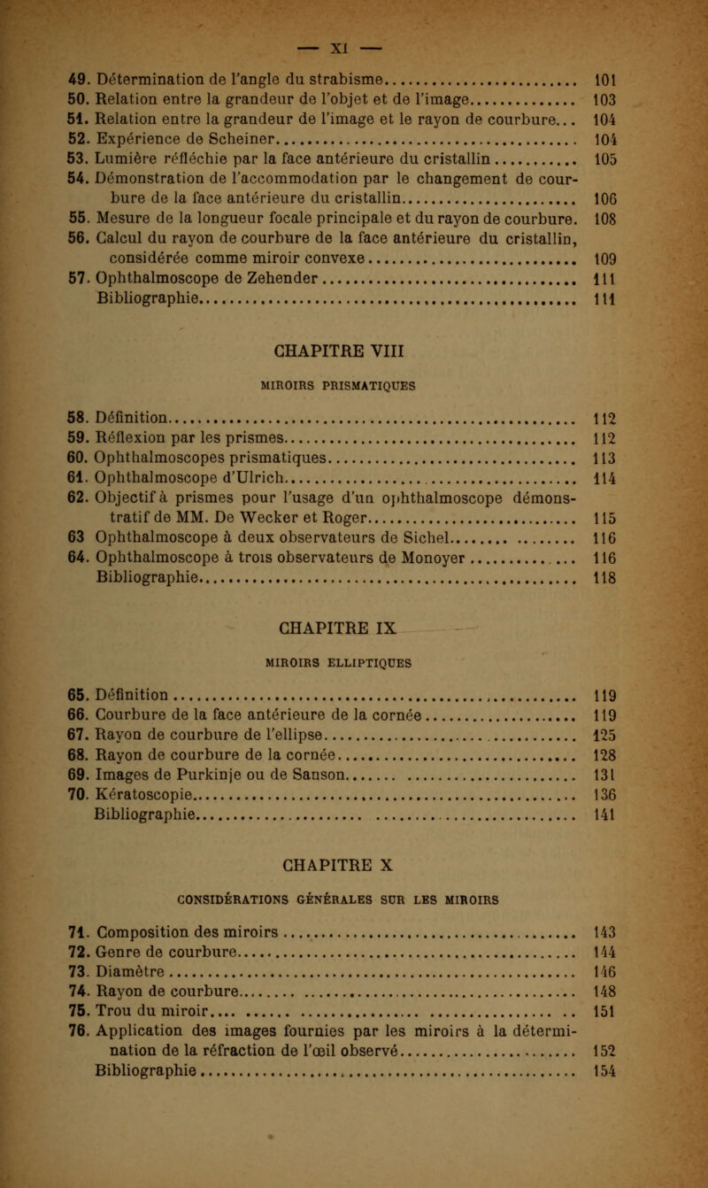 49. Détermination de l'angle du strabisme 101 50. Relation entre la grandeur de l'objet et de l'image 103 51. Relation entre la grandeur de l'image et le rayon de courbure... 104 52. Expérience de Scheiner 104 53. Lumière réfléchie par la face antérieure du cristallin 105 54. Démonstration de l'accommodation par le changement de cour- bure de la face antérieure du cristallin 106 55. Mesure de la longueur focale principale et du rayon de courbure. 108 56. Calcul du rayon de courbure de la face antérieure du cristallin, considérée comme miroir convexe 109 57. Ophthalmoscope de Zehender 111 Bibliographie 111 CHAPITRE VIII MIROIRS PRISMATIQUES 58. Définition 112 59. Réflexion par les prismes 112 60. Ophthalmoscopes prismatiques 113 61. Ophthalmoscope d'Ulrich 114 62. Objectif à prismes pour l'usage d'un ophthalmoscope démons- tratif de MM. De Wecker et Roger 115 63 Ophthalmoscope à deux observateurs de Sichel 116 64. Ophthalmoscope à trois observateurs de Monoyer 116 Bibliographie 118 CHAPITRE IX MIROIRS ELLIPTIQUES 65. Définition , 119 66. Courbure de la face antérieure de la cornée 119 67. Rayon de courbure de l'ellipse 125 68. Rayon de courbure de la cornée 128 69. Images de Purkinje ou de Sanson 131 70. Kératoscopie 136 Bibliographie 141 CHAPITRE X CONSIDÉRATIONS GÉNÉRALES SUR LES MIROIRS 71. Composition des miroirs 143 72. Genre de courbure 144 73. Diamètre 146 74. Rayon de courbure 148 75. Trou du miroir 151 76. Application des images fournies par les miroirs à la détermi- nation de la réfraction de l'œil observé 152 Bibliographie 154