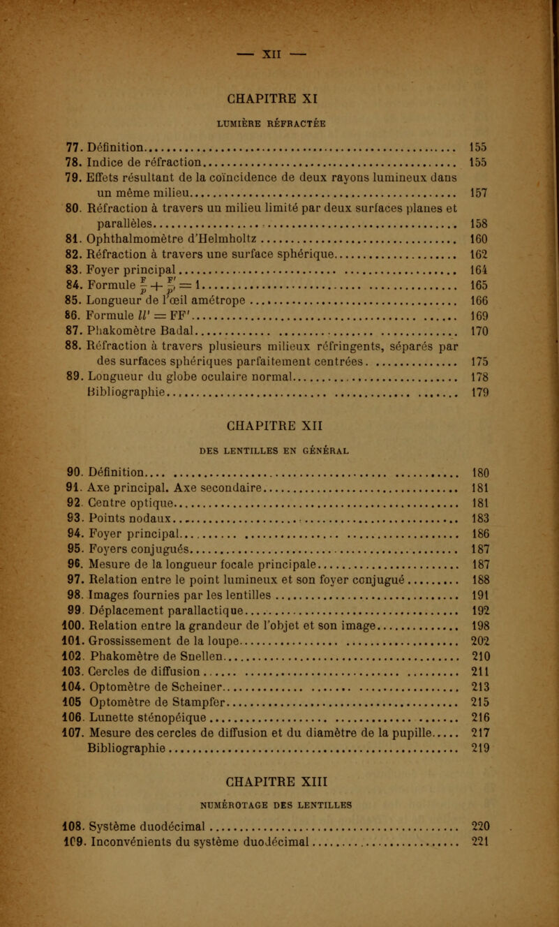 CHAPITRE XI LUMIÈRE RÉFRACTÉE 77. Définition 155 78. Indice de réfraction 155 79. Effets résultant de la coïncidence de deux rayons lumineux dans un même milieu 157 80. Réfraction à travers un milieu limité par deux surfaces planes et parallèles 158 81. Ophthalmomètre d'Helmholtz 160 82. Réfraction à travers une surface sphérique 162 83. Foyer principal 164 84. Formule | + J' = i 165 85. Longueur de l'œil amétrope 166 86. Formule IV = PF» 169 87. Phakomètre Badal 170 88. Réfraction à travers plusieurs milieux réfringents, séparés par des surfaces sphériques parfaitement centrées 175 89. Longueur du globe oculaire normal 178 Bibliographie... 179 CHAPITRE XII DES LENTILLES EN GÉNÉRAL 90. Définition 180 91. Axe principal. Axe secondaire 181 92. Centre optique 181 93. Points nodaux 183 94. Foyer principal..., 186 95. Foyers conjugués 187 96. Mesure de la longueur focale principale 187 97. Relation entre le point lumineux et son foyer conjugué 188 98. Images fournies par les lentilles 191 99. Déplacement parallactique 192 100. Relation entre la grandeur de l'objet et son image 198 101. Grossissement de la loupe 202 102. Phakomètre de Snellen 210 103. Cercles de diffusion 211 104. Optomètre de Scheiner 213 105 Optomètre de Stampfer 215 106. Lunette sténopéique 216 107. Mesure des cercles de diffusion et du diamètre de la pupille 217 Bibliographie 219 CHAPITRE XIII NUMÉROTAGE DES LENTILLES 108. Système duodécimal 220 109. Inconvénients du système duodécimal 221