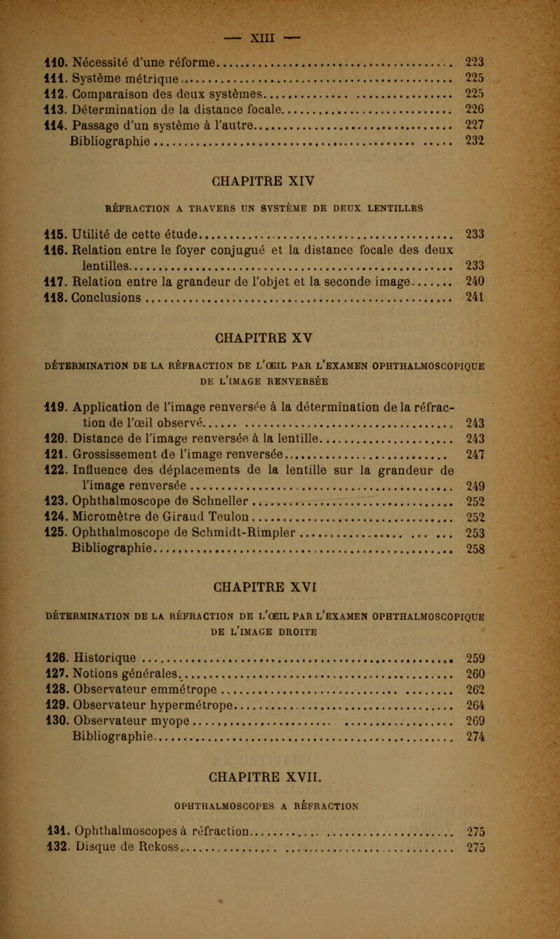 110. Nécessité d'une réforme 223 111. Système métrique 225 112. Comparaison des deux systèmes 225 113. Détermination de la distance focale 226 114. Passage d'un système à l'autre 227 Bibliographie 232 CHAPITRE XIV RÉFRACTION A TRAVERS UN SYSTÈME DE DEUX LENTILLES 115. Utilité de cette étude 233 116. Relation entre le foyer conjugué et la distance focale des deux lentilles 233 117. Relation entre la grandeur de l'objet et la seconde image 240 118. Conclusions 241 CHAPITRE XV DÉTERMINATION DE LA RÉFRACTION DE L'ŒIL PAR L'EXAMEN OPHTHALMOSCOPIQUE DE L'IMAGE RENVERSÉE 119. Application de l'image renversée à la détermination de la réfrac- tion de l'œil observé , 243 120. Distance de l'image renversée à la lentille 243 121. Grossissement de l'image renversée 247 122. Influence des déplacements de la lentille sur la grandeur de l'image renversée 249 123. Ophthalmoscope de Schneller 252 124. Micromètre de Giraud Teulon 252 125. Ophthalmoscope de Schmidt-Rimpler 253 Bibliographie 258 CHAPITRE XVI DÉTERMINATION DE LA RÉFRACTION DE L'OEIL PAR L'EXAMEN OPHTHALMOSCOPIQUE DE L'IMAGE DROITE 126. Historique 259 127. Notions générales. 260 128. Observateur emmétrope 262 129. Observateur hypermétrope 264 130. Observateur myope 269 Bibliographie 274 CHAPITRE XVII. OPHTHALMOSCOPES A RÉFRACTION 131. Ophthalmoscopes à réfraction 275 132. Disque de Rckoss 275