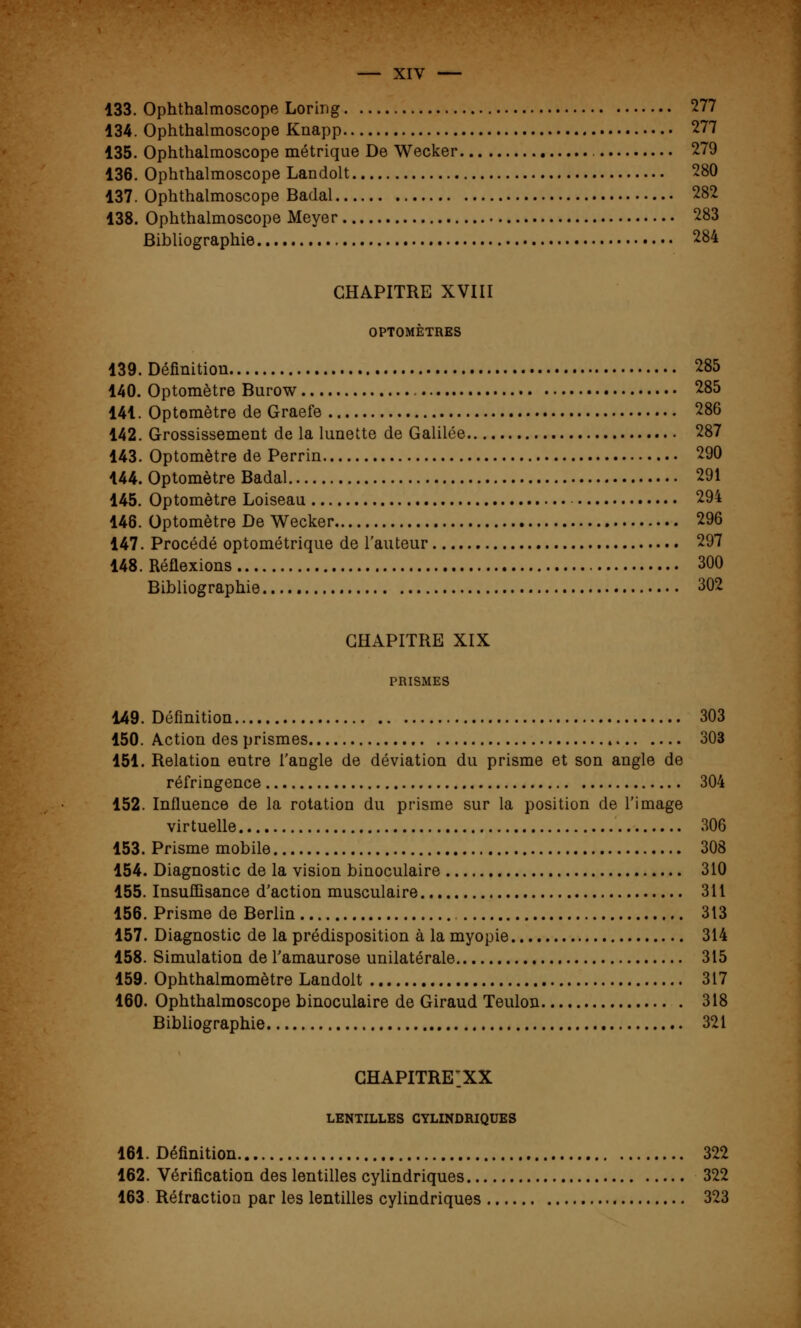 133. Ophthalmoscope Loring 277 134. Ophthalmoscope Knapp 277 135. Ophthalmoscope métrique De Wecker 279 136. Ophthalmoscope Landolt 280 137. Ophthalmoscope Badal 282 138. Ophthalmoscope Meyer 283 Bibliographie 284 CHAPITRE XVIII OPTOMÈTRES 139. Définition 285 140. Optomètre Burow 285 141. Optomètre de Graefe 286 142. Grossissement de la lunette de Galilée 287 143. Optomètre de Perrin 290 144. Optomètre Badal 291 145. Optomètre Loiseau 294 146. Optomètre De Wecker 296 147. Procédé optométrique de l'auteur 297 148. Réflexions 300 Bibliographie 302 CHAPITRE XIX PRISMES 149. Définition 303 150. Action des prismes 303 151. Relation entre l'angle de déviation du prisme et son angle de réfringence 304 152. Influence de la rotation du prisme sur la position de l'image virtuelle 306 153. Prisme mobile 308 154. Diagnostic de la vision binoculaire 310 155. Insuffisance d'action musculaire 311 156. Prisme de Berlin 313 157. Diagnostic de la prédisposition à la myopie 314 158. Simulation de l'amaurose unilatérale 315 159. Ophthalmomètre Landolt 317 160. Ophthalmoscope binoculaire de Giraud Teulon 318 Bibliographie 321 chapitre:xx LENTILLES CYLINDRIQUES 161. Définition 322 162. Vérification des lentilles cylindriques 322 163 Rélraction par les lentilles cylindriques 323
