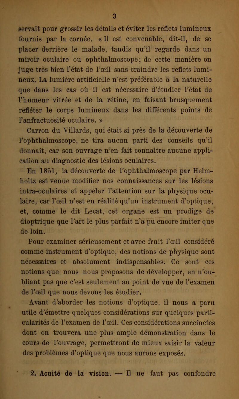 servait pour grossir les détails et éviter les reflets lumineux fournis par la cornée. « Il est convenable, dit-il, de se placer derrière le malade, tandis qu'il regarde dans un miroir oculaire ou ophthalmoscope ; de cette manière on juge très bien l'état de l'œil sans craindre les reflets lumi- neux. La lumière artificielle n'est préférable à la naturelle que dans les cas où il est nécessaire d'étudier l'état de l'humeur vitrée et de la rétine, en faisant brusquement refléter le corps lumineux dans les différents points de l'anfractuosité oculaire. » Carron du Villards, qui était si près de la découverte de l'ophthalmoscope, ne tira aucun parti des conseils qu'il donnait, car son ouvrage n'en fait connaître aucune appli- cation au diagnostic des lésions oculaires. En 1851, la découverte de l'ophthalmoscope par Helm- holtz est venue modifier nos connaissances sur les lésions intra-oculaires et appeler l'attention sur la physique ocu- laire, car l'œil n'est en réalité qu'un instrument d'optique, et, comme le dit Lecat, cet organe est un prodige de dioptrique que l'art le plus parfait n'a pu encore imiter que de loin. Pour examiner sérieusement et avec fruit l'œil considéré comme instrument d'optique, des notions de physique sont nécessaires et absolument indispensables. Ce sont ces notions que nous nous proposons de développer, en n'ou- bliant pas que c'est seulement au point de vue de l'examen de l'œil que nous devons les étudier. Avant d'aborder les notions d'optique, il nous a paru utile d'émettre quelques considérations sur quelques parti- cularités de l'examen de l'œil. Ces considérations succinctes dont on trouvera une plus ample démonstration dans le cours de l'ouvrage, permettront de mieux saisir la valeur des problèmes d'optique que nous aurons exposés. 2. Acuité de la vision. — Il ne faut pas confondre