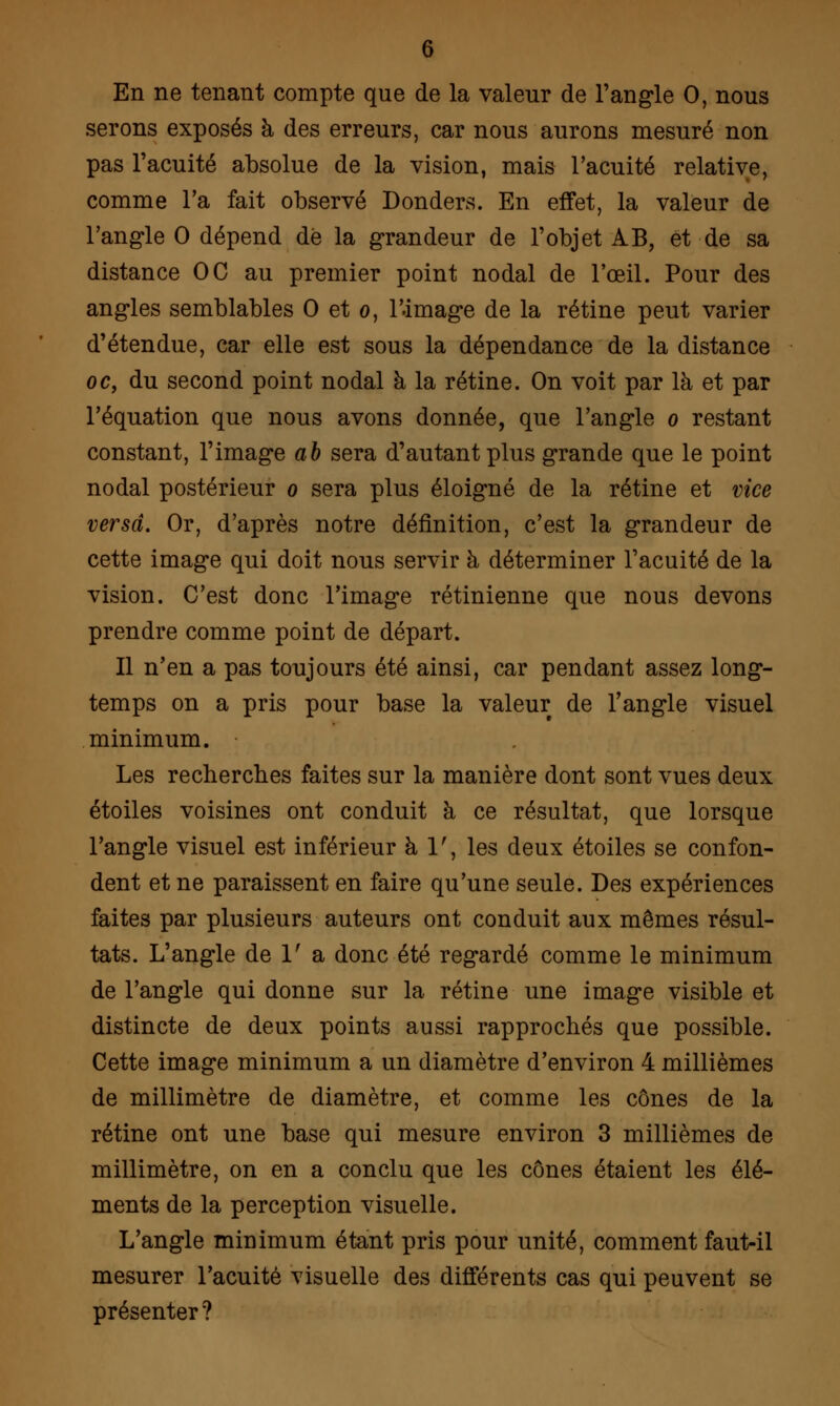 En ne tenant compte que de la valeur de l'angle 0, nous serons exposés à des erreurs, car nous aurons mesuré non pas l'acuité absolue de la vision, mais l'acuité relative, comme l'a fait observé Donders. En effet, la valeur de l'angle 0 dépend dé la grandeur de l'objet AB, et de sa distance OC au premier point nodal de l'œil. Pour des angles semblables 0 et o, l'.image de la rétine peut varier d'étendue, car elle est sous la dépendance de la distance oc, du second point nodal à la rétine. On voit par là et par l'équation que nous avons donnée, que l'angle o restant constant, l'image ab sera d'autant plus grande que le point nodal postérieur o sera plus éloigné de la rétine et vice versa. Or, d'après notre définition, c'est la grandeur de cette image qui doit nous servir à déterminer l'acuité de la vision. C'est donc l'image rétinienne que nous devons prendre comme point de départ. Il n'en a pas toujours été ainsi, car pendant assez long- temps on a pris pour base la valeur de l'angle visuel minimum. Les recherches faites sur la manière dont sont vues deux étoiles voisines ont conduit à ce résultat, que lorsque l'angle visuel est inférieur à 1', les deux étoiles se confon- dent et ne paraissent en faire qu'une seule. Des expériences faites par plusieurs auteurs ont conduit aux mêmes résul- tats. L'angle de 1' a donc été regardé comme le minimum de l'angle qui donne sur la rétine une image visible et distincte de deux points aussi rapprochés que possible. Cette image minimum a un diamètre d'environ 4 millièmes de millimètre de diamètre, et comme les cônes de la rétine ont une base qui mesure environ 3 millièmes de millimètre, on en a conclu que les cônes étaient les élé- ments de la perception visuelle. L'angle minimum étant pris pour unité, comment faut-il mesurer l'acuité visuelle des différents cas qui peuvent se présenter?