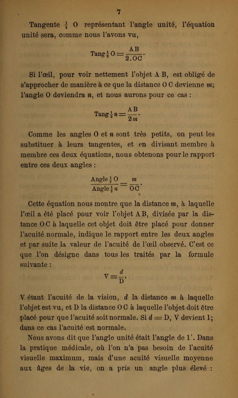 Tangente | 0 représentant l'angle unité, l'équation unité sera, comme nous l'avons vu, AB Tang-J-0 = 2.OC Si l'œil, pour voir nettement l'objet A B, est obligé de s'approcher de manière à ce que la distance 0 C devienne m; l'angle 0 deviendra w, et nous aurons pour ce cas : m i AB Comme les angles 0 et n sont très petits, on peut les substituer à leurs tangentes, et en divisant membre à membre ces deux équations, nous obtenons pour le rapport entre ces deux angles : Angle 1- 0 _ m Angle^~~ÔcT Cette équation nous montre que la distance m, à laquelle l'œil a été placé pour voir l'objet AB, divisée par la dis- tance OC à laquelle cet objet doit être placé pour donner l'acuité normale, indique le rapport entre les deux angles et par suite la valeur de l'acuité de l'œil observé. C'est ce que l'on désigne dans tous les traités par la formule suivante : Vêtant l'acuité de la vision, d la distance ma laquelle l'objet est vu, et D la distance 0 C à laquelle l'objet doit être placé pour que l'acuité soit normale. Si d = D, V devient 1; dans ce cas l'acuité est normale. Nous avons dit que l'angle unité était l'angle de 1 '. Dans la pratique médicale, où l'on n'a pas besoin de l'acuité visuelle maximum, mais d'une acuité visuelle moyenne aux âges de la vie, on a pris un angle plus élevé :