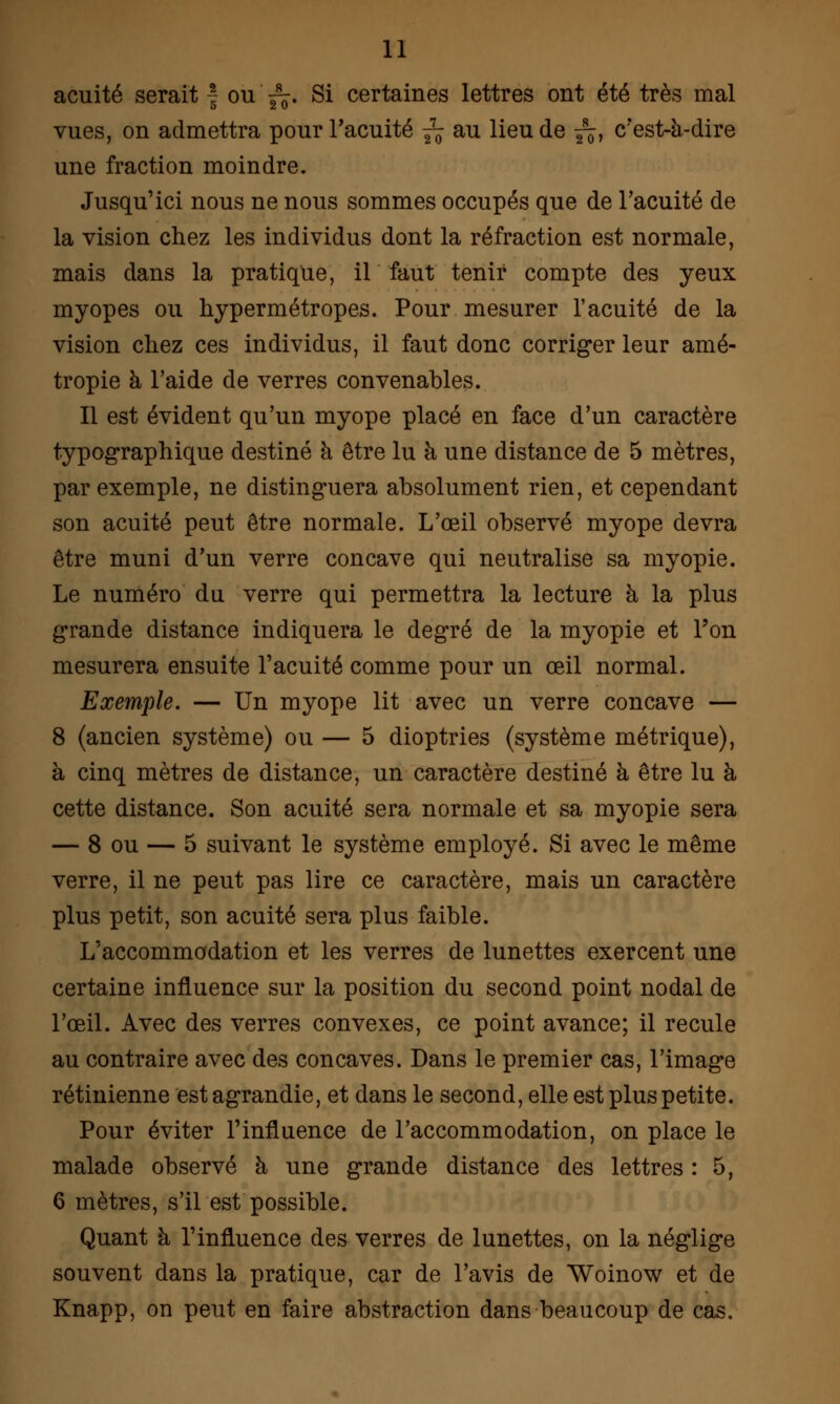 acuité serait f ou ^. Si certaines lettres ont été très mal vues, on admettra pour l'acuité ^ au lieu de ^, c'est-à-dire une fraction moindre. Jusqu'ici nous ne nous sommes occupés que de l'acuité de la vision chez les individus dont la réfraction est normale, mais dans la pratique, il faut tenir compte des yeux myopes ou hypermétropes. Pour mesurer l'acuité de la vision chez ces individus, il faut donc corriger leur amé- tropie à l'aide de verres convenables. Il est évident qu'un myope placé en face d'un caractère typographique destiné à être lu à une distance de 5 mètres, par exemple, ne distinguera absolument rien, et cependant son acuité peut être normale. L'œil observé myope devra être muni d'un verre concave qui neutralise sa myopie. Le numéro du verre qui permettra la lecture à la plus grande distance indiquera le degré de la myopie et l'on mesurera ensuite l'acuité comme pour un œil normal. Exemple. — Un myope lit avec un verre concave — 8 (ancien système) ou — 5 dioptries (système métrique), à cinq mètres de distance, un caractère destiné à être lu à cette distance. Son acuité sera normale et sa myopie sera — 8 ou — 5 suivant le système employé. Si avec le même verre, il ne peut pas lire ce caractère, mais un caractère plus petit, son acuité sera plus faible. L'accommodation et les verres de lunettes exercent une certaine influence sur la position du second point nodal de l'œil. Avec des verres convexes, ce point avance; il recule au contraire avec des concaves. Dans le premier cas, l'image rétinienne est agrandie, et dans le second, elle est plus petite. Pour éviter l'influence de l'accommodation, on place le malade observé à une grande distance des lettres : 5, 6 mètres, s'il est possible. Quant à l'influence des verres de lunettes, on la néglige souvent dans la pratique, car de l'avis de Woinow et de Knapp, on peut en faire abstraction dans beaucoup de cas.