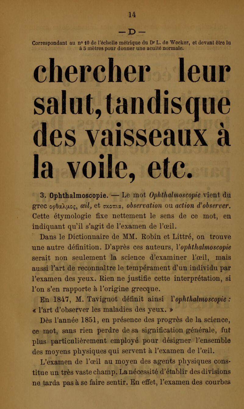 -D- Correspondant au n° 40 de l'échelle métrique du Dr L. de Wecker, et devant être lu à 5 mètres pour donner une acuité normale. chercher leur salut, tandisque des vaisseaux à la voile, etc. 3. Ophthalmoscopie. — Le mot Ophthalmoscopie vient du grec o?6aX[jioç, œil, et encorna, observation ou action d'observer. Cette étymologie fixe nettement le sens de ce mot, en indiquant qu'il s'agit de l'examen de l'œil. Dans le Dictionnaire de MM. Robin et Littré, on trouve une autre définition. D'après ces auteurs, Vophthalmoscopie serait non seulement la science d'examiner l'œil, mais aussi l'art de reconnaître le tempérament d'un individu par l'examen des yeux. Rien ne justifie cette interprétation, si l'on s'en rapporte à l'origine grecque. En 1847, M. Tavignot définit ainsi Y ophthalmoscopie : « l'art d'observer les maladies des yeux. » Dès l'année 1851, en présence des progrès de la science, ce mot, sans rien perdre de sa signification générale, fut plus particulièrement employé pour désigner l'ensemble des moyens physiques qui servent à l'examen de l'œil. L'examen de l'œil au moyen des agents physiques cons- titue un très vaste champ. La nécessité d'établir des divisions ne tarda pas à se faire sentir. En effet, l'examen des courbes