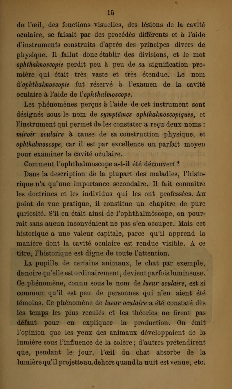 de l'œil, des fonctions visuelles, des lésions de la cavité oculaire, se faisait par des procédés différents et à l'aide d'instruments construits d'après des principes divers de physique. Il fallut donc établir des divisions, et le mot ophthalmoscopie perdit peu à peu de sa signification pre- mière qui était très vaste et très étendue. Le nom à'ophthalmoscopie fut réservé à l'examen de la cavité oculaire à l'aide de Vophthalmoscope. Les phénomènes perçus à l'aide de cet instrument sont désignés sous le nom de symptômes ophthalmoscopiques, et l'instrument qui permet de les constater a reçu deux noms : miroir oculaire à cause de sa construction physique, et ophthalmoscope1 car il est par excellence un parfait moyen pour examiner la cavité oculaire. Comment l'ophthalmoscope a-t-il été découvert? Dans la description de la plupart des maladies, l'histo- rique n'a qu'une importance secondaire. Il fait connaître les doctrines et les individus qui les ont professées. Au point de vue pratique, il constitue un chapitre de pure curiosité. S'il en était ainsi de l'ophthalmôscope, on pour- rait sans aucun inconvénient ne pas s'en occuper. Mais cet historique a une valeur capitale, parce qu'il apprend la manière dont la cavité oculaire est rendue visible. A ce titre, l'historique est digne de toute l'attention. La pupille de certains animaux, le chat par exemple, de noire qu'elle est ordinairement, devient parfois lumineuse. Ce phénomène, connu sous le nom de lueur oculaire, est si commun qu'il est peu de personnes qui n'en aient été témoins. Ce phénomène de lueur oculaire a été constaté dès les temps les plus reculés et les théories ne firent pas défaut pour en expliquer la production. On émit l'opinion que les yeux des animaux développaient de la lumière sous l'influence de la colère ; d'autres prétendirent que, pendant le jour, l'œil du chat absorbe de la lumière qu'il projetteau-dehors quand la nuit estvenue, etc.