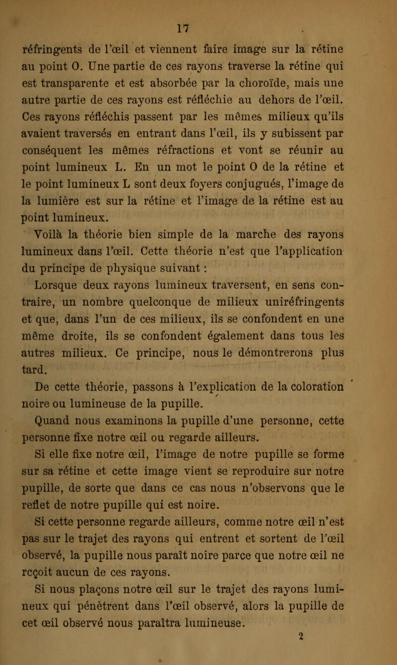 réfringents de l'œil et viennent faire image sur la rétine au point 0. Une partie de ces rayons traverse la rétine qui est transparente et est absorbée par la choroïde, mais une autre partie de ces rayons est réfléchie au dehors de l'œil. Ces rayons réfléchis passent par les mêmes milieux qu'ils avaient traversés en entrant dans l'œil, ils y subissent par conséquent les mêmes réfractions et vont se réunir au point lumineux L. En un mot le point 0 de la rétine et le point lumineux L sont deux foyers conjugués, l'image de la lumière est sur la rétine et l'image de la rétine est au point lumineux. Voilà la théorie bien simple de la marche des rayons lumineux dans l'œil. Cette théorie n'est que l'application du principe de physique suivant : Lorsque deux rayons lumineux traversent, en sens con- traire, un nombre quelconque de milieux uniréfringents et que, dans l'un de ces milieux, ils se confondent en une même droite, ils se confondent également dans tous les autres milieux. Ce principe, nous le démontrerons plus tard. De cette théorie, passons à l'explication de la coloration noire ou lumineuse de la pupille. Quand nous examinons la pupille d'une personne, cette personne fixe notre œil ou regarde ailleurs. Si elle fixe notre œil, l'image de notre pupille se forme sur sa rétine et cette image vient se reproduire sur notre pupille, de sorte que dans ce cas nous n'observons que le reflet de notre pupille qui est noire. Si cette personne regarde ailleurs, comme notre œil n'est pas sur le trajet des rayons qui entrent et sortent de l'œil observé, la pupille nous paraît noire parce que notre œil ne reçoit aucun de ces rayons. Si nous plaçons notre œil sur le trajet des rayons lumi- neux qui pénètrent dans l'œil observé, alors la pupille de cet œil observé nous paraîtra lumineuse.