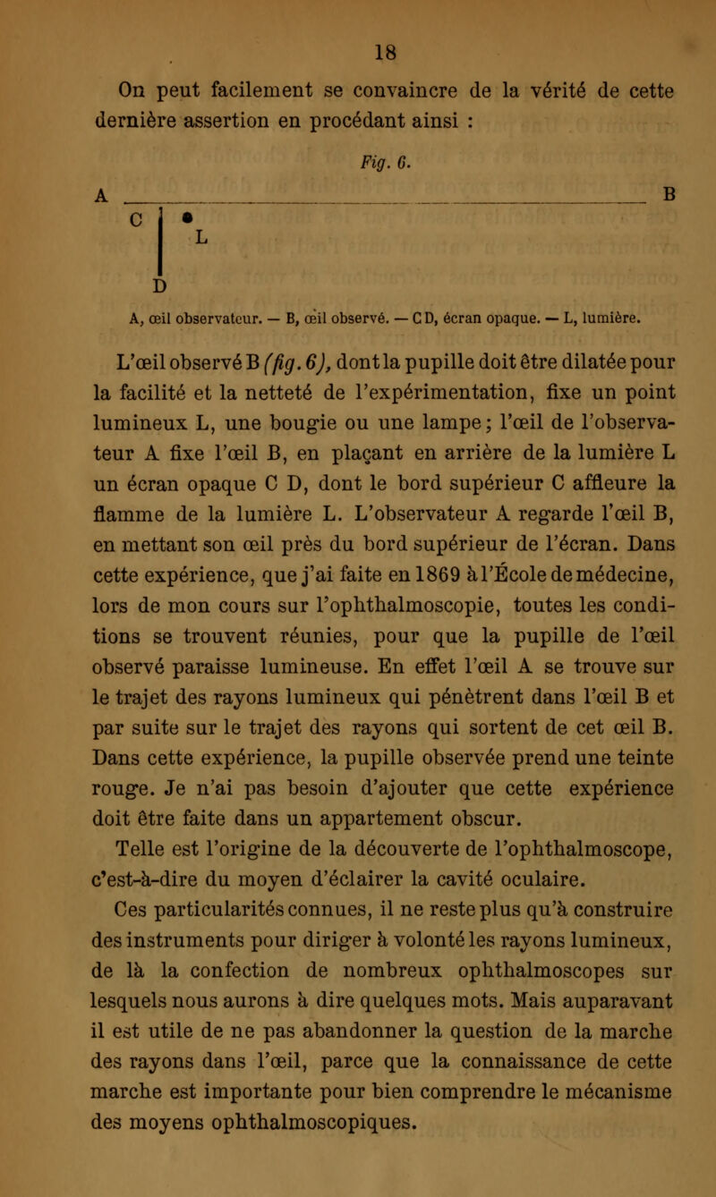 On peut facilement se convaincre de la vérité de cette dernière assertion en procédant ainsi : Fig. G. A _ _. B L D A, œil observateur. — B, œil observé. — CD, écran opaque. — L, lumière. L'œil observé B (fig. 6), dont la pupille doit être dilatée pour la facilité et la netteté de l'expérimentation, fixe un point lumineux L, une bougie ou une lampe; l'œil de l'observa- teur A fixe l'œil B, en plaçant en arrière de la lumière L un écran opaque C D, dont le bord supérieur C affleure la flamme de la lumière L. L'observateur A regarde l'œil B, en mettant son œil près du bord supérieur de l'écran. Dans cette expérience, que j'ai faite en 1869 àl'École de médecine, lors de mon cours sur rophthalmoscopie, toutes les condi- tions se trouvent réunies, pour que la pupille de l'œil observé paraisse lumineuse. En effet l'œil A se trouve sur le trajet des rayons lumineux qui pénètrent dans l'œil B et par suite sur le trajet des rayons qui sortent de cet œil B. Dans cette expérience, la pupille observée prend une teinte rouge. Je n'ai pas besoin d'ajouter que cette expérience doit être faite dans un appartement obscur. Telle est l'origine de la découverte de l'ophtlialmoscope, c'est-à-dire du moyen d'éclairer la cavité oculaire. Ces particularités connues, il ne reste plus qu'à construire des instruments pour diriger à volonté les rayons lumineux, de là la confection de nombreux ophthalmoscopes sur lesquels nous aurons à dire quelques mots. Mais auparavant il est utile de ne pas abandonner la question de la marche des rayons dans l'œil, parce que la connaissance de cette marche est importante pour bien comprendre le mécanisme des moyens ophthalmoscopiques.