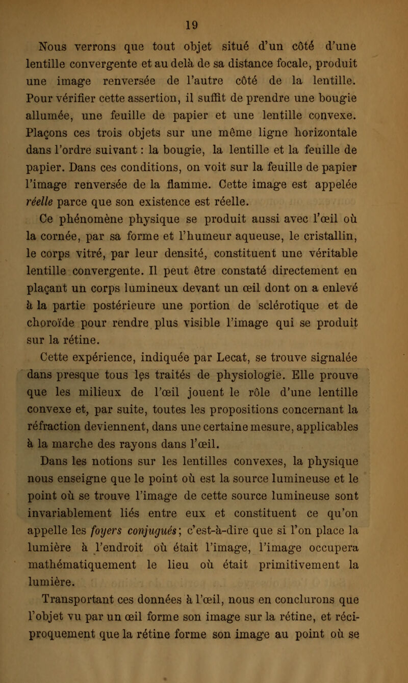 Nous verrons que tout objet situé d'un côté d'une lentille convergente et au delà de sa distance focale, produit une image renversée de l'autre côté de la lentille. Pour vérifier cette assertion, il suâît de prendre une bougie allumée, une feuille de papier et une lentille convexe. Plaçons ces trois objets sur une même ligne horizontale dans l'ordre suivant : la bougie, la lentille et la feuille de papier. Dans ces conditions, on voit sur la feuille de papier l'image renversée de la flamme. Cette image est appelée réelle parce que son existence est réelle. Ce phénomène physique se produit aussi avec l'œil où la cornée, par sa forme et l'humeur aqueuse, le cristallin, le corps vitré, par leur densité, constituent une véritable lentille convergente. Il peut être constaté directement en plaçant un corps lumineux devant un œil dont on a enlevé à la partie postérieure une portion de sclérotique et de choroïde pour rendre plus visible l'image qui se produit sur la rétine. Cette expérience, indiquée par Lecat, se trouve signalée dans presque tous les traités de physiologie. Elle prouve que les milieux de l'œil jouent le rôle d'une lentille convexe et, par suite, toutes les propositions concernant la réfraction deviennent, dans une certaine mesure, applicables à la marche des rayons dans l'œil. Dans les notions sur les lentilles convexes, la physique nous enseigne que le point où est la source lumineuse et le point où se trouve l'image de cette source lumineuse sont invariablement liés entre eux et constituent ce qu'on appelle les foyers conjugués; c'est-à-dire que si l'on place la lumière à l'endroit où était l'image, l'image occupera mathématiquement le lieu où était primitivement la lumière. Transportant ces données à l'œil, nous en conclurons que l'objet vu par un œil forme son image sur la rétine, et réci- proquement que la rétine forme son image au point où se