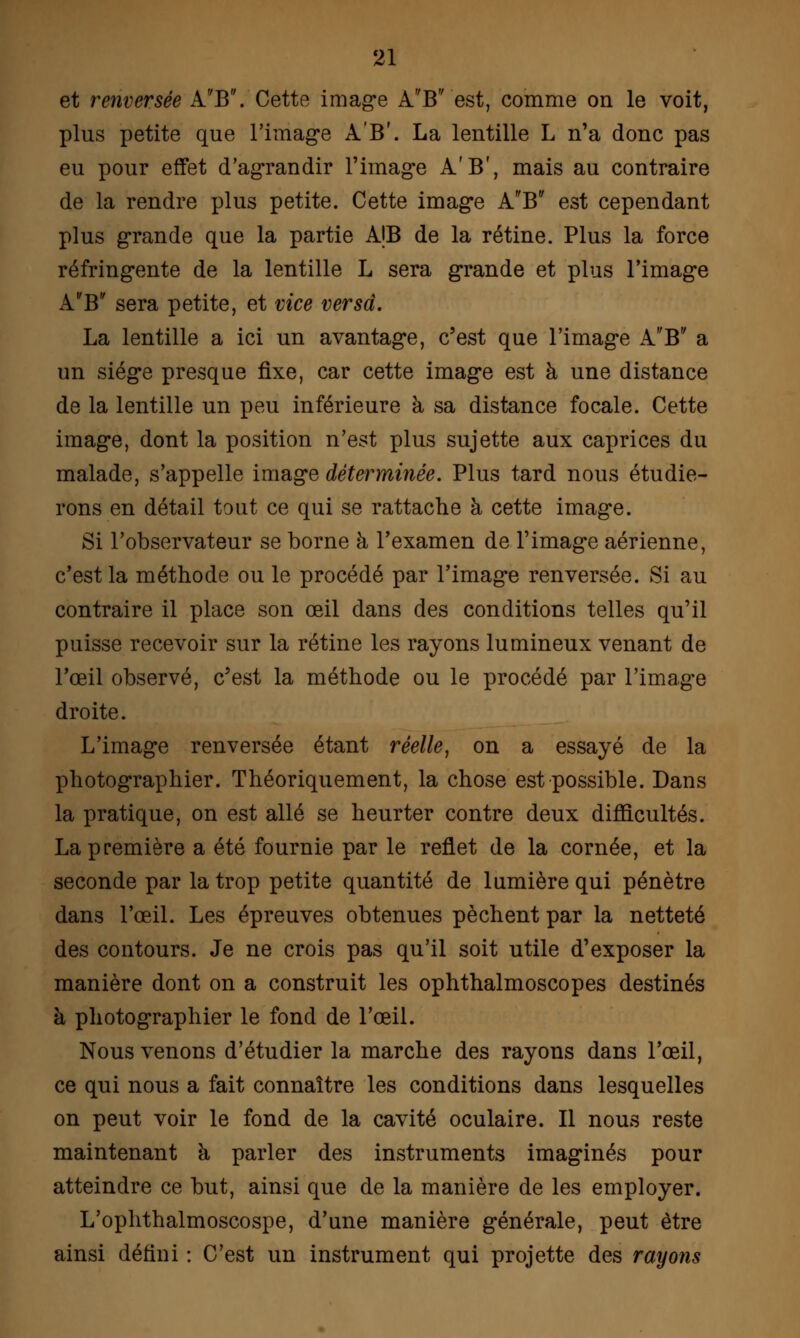 et renversée AB. Cette image A'B'' est, comme on le voit, plus petite que l'image A'B'. La lentille L n'a donc pas eu pour effet d'agrandir l'image A'B', mais au contraire de la rendre plus petite. Cette image AB est cependant plus grande que la partie A|B de la rétine. Plus la force réfringente de la lentille L sera grande et plus l'image AB sera petite, et vice versd. La lentille a ici un avantage, c'est que l'image A'B a un siège presque fixe, car cette image est à une distance de la lentille un peu inférieure à sa distance focale. Cette image, dont la position n'est plus sujette aux caprices du malade, s'appelle image déterminée. Plus tard nous étudie- rons en détail tout ce qui se rattache à cette image. Si l'observateur se borne à l'examen de l'image aérienne, c'est la méthode ou le procédé par l'image renversée. Si au contraire il place son œil dans des conditions telles qu'il puisse recevoir sur la rétine les rayons lumineux venant de l'œil observé, c'est la méthode ou le procédé par l'image droite. L'image renversée étant réelle, on a essayé de la photographier. Théoriquement, la chose est possible. Dans la pratique, on est allé se heurter contre deux difficultés. La première a été fournie par le reflet de la cornée, et la seconde par la trop petite quantité de lumière qui pénètre dans l'œil. Les épreuves obtenues pèchent par la netteté des contours. Je ne crois pas qu'il soit utile d'exposer la manière dont on a construit les ophthalmoscopes destinés à photographier le fond de l'œil. Nous venons d'étudier la marche des rayons dans l'œil, ce qui nous a fait connaître les conditions dans lesquelles on peut voir le fond de la cavité oculaire. Il nous reste maintenant à parler des instruments imaginés pour atteindre ce but, ainsi que de la manière de les employer. L'ophthalmoscospe, d'une manière générale, peut être ainsi défini : C'est un instrument qui projette des rayons