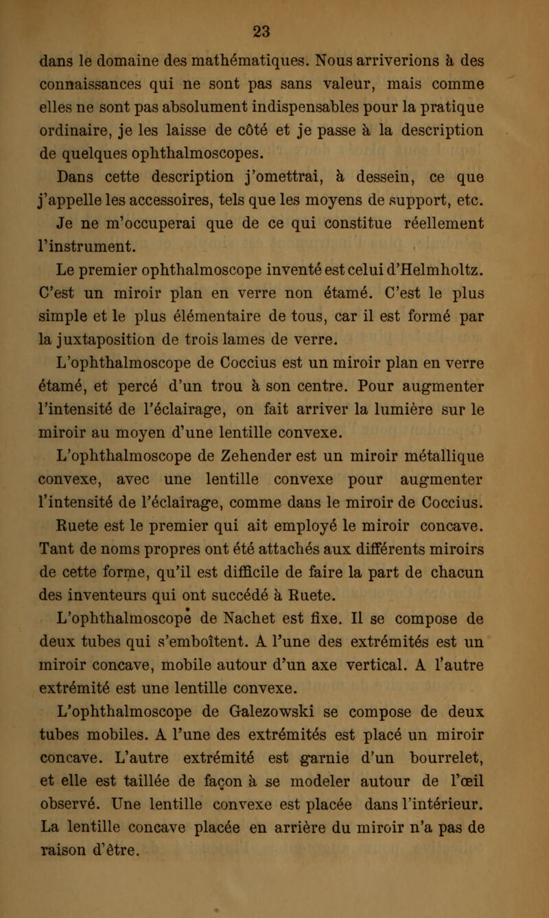 dans le domaine des mathématiques. Nous arriverions à des connaissances qui ne sont pas sans valeur, mais comme elles ne sont pas absolument indispensables pour la pratique ordinaire, je les laisse de côté et je passe à la description de quelques ophthalmoscopes. Dans cette description j'omettrai, à dessein, ce que j'appelle les accessoires, tels que les moyens de support, etc. Je ne m'occuperai que de ce qui constitue réellement l'instrument. Le premier ophthalmoscope inventé est celui d'Helmholtz. C'est un miroir plan en verre non étamé. C'est le plus simple et le plus élémentaire de tous, car il est formé par la juxtaposition de trois lames de verre. L'ophthalmoscope de Coccius est un miroir plan en verre étamé, et percé d'un trou à son centre. Pour augmenter l'intensité de l'éclairage, on fait arriver la lumière sur le miroir au moyen d'une lentille convexe. L'ophthalmoscope de Zehender est un miroir métallique convexe, avec une lentille convexe pour augmenter l'intensité de l'éclairage, comme dans le miroir de Coccius. Ruete est le premier qui ait employé le miroir concave. Tant de noms propres ont été attachés aux différents miroirs de cette forme, qu'il est difficile de faire la part de chacun des inventeurs qui ont succédé à Ruete. L'ophthalmoscope de Nachet est fixe. Il se compose de deux tubes qui s'emboîtent. A Tune des extrémités est un miroir concave, mobile autour d'un axe vertical. A l'autre extrémité est une lentille convexe. L'ophthalmoscope de Galezowski se compose de deux tubes mobiles. A l'une des extrémités est placé un miroir concave. L'autre extrémité est garnie d'un bourrelet, et elle est taillée de façon à se modeler autour de l'œil observé. Une lentille convexe est placée dans l'intérieur. La lentille concave placée en arrière du miroir n'a pas de raison d'être.