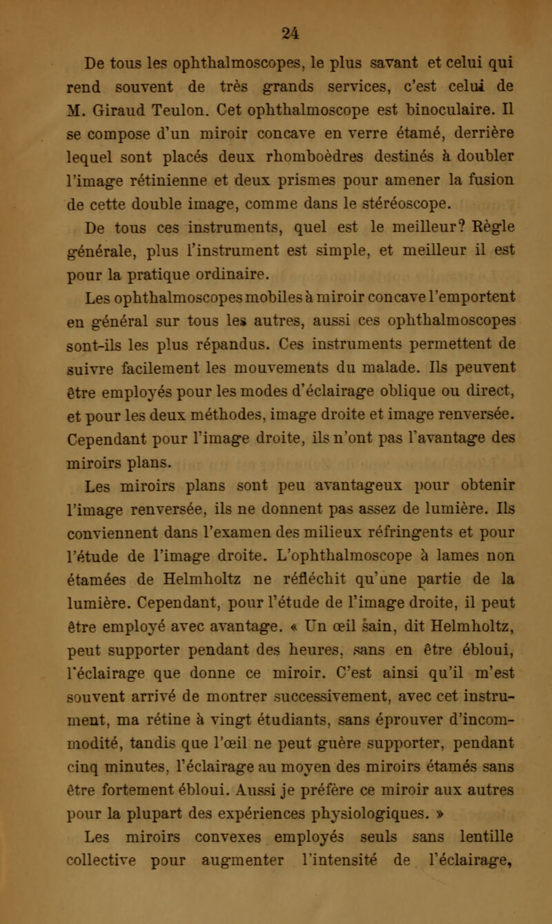 De tous les ophthalmoscopes, le plus savant et celui qui rend souvent de très grands services, c'est celui de M. Giraud Teulon. Cet ophthalmoscope est binoculaire. Il se compose d'un miroir concave en verre étamé, derrière lequel sont placés deux rhomboèdres destinés à doubler l'image rétinienne et deux prismes pour amener la fusion de cette double image, comme dans le stéréoscope. De tous ces instruments, quel est le meilleur? Règle générale, plus l'instrument est simple, et meilleur il est pour la pratique ordinaire. Les ophthalmoscopes mobiles à miroir concave l'emportent en général sur tous les autres, aussi ces ophthalmoscopes sont-ils les plus répandus. Ces instruments permettent de suivre facilement les mouvements du malade. Ils peuvent être employés pour les modes d'éclairage oblique ou direct, et pour les deux méthodes, image droite et image renversée. Cependant pour l'image droite, ils n'ont pas l'avantage des miroirs plans. Les miroirs plans sont peu avantageux pour obtenir l'image renversée, ils ne donnent pas assez de lumière. Ils conviennent dans l'examen des milieux réfringents et pour l'étude de l'image droite. L'ophthalmoscope à lames non étamées de Helmholtz ne réfléchit qu'une partie de la lumière. Cependant, pour l'étude de l'image droite, il peut être employé avec avantage. « Un œil sain, dit Helmholtz, peut supporter pendant des heures, sans en être ébloui, l'éclairage que donne ce miroir. C'est ainsi qu'il m'est vent arrivé de montrer successivement, avec cet instru- ment, ma rétine à vingt étudiants, sans éprouver d'incom- modité, tandis que l'œil ne peut guère supporter, pendant cinq minutes, l'éclairage au moyen des miroirs étamés sans être fortement ébloui. Aussi je préfère ce miroir aux autres pour la plupart des expériences physiologiques. » Les miroirs convexes employés seuls sans lentille collective pour augmenter l'intensité de l'éclairage,