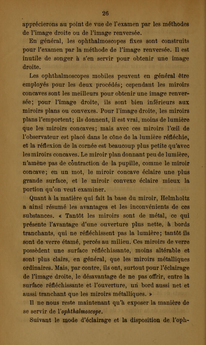 apprécierons au point de vue de l'examen par les méthodes de l'image droite ou de l'image renversée. En général, les ophthalmoscopes fixes sont construits pour l'examen par la méthode de l'image renversée. Il est inutile de songer à s'en servir pour obtenir une image droite. Les ophthalmoscopes mobiles peuvent en général être employés pour les deux procédés; cependant les miroirs concaves sont les meilleurs pour obtenir une image renver- sée; pour l'image droite, ils sont bien inférieurs aux miroirs plans ou convexes. Pour l'image droite, les miroirs plans l'emportent; ils donnent, il est vrai, moins de lumière que les miroirs concaves; mais avec ces miroirs l'œil de l'observateur est placé dans le cône de la lumière réfléchie, et la réflexion de la cornée est beaucoup plus petite qu'avec les miroirs concaves. Le miroir plan donnant peu de lumière, n'amène pas de contraction de la pupille, comme le miroir concave; en un mot, le miroir concave éclaire une plus grande surface, et le miroir convexe éclaire mieux la portion qu'on veut examiner. Quant à la matière qui fait la base du miroir, Helmholtz a ainsi résumé les avantages et les inconvénients de ces substances. « Tantôt les miroirs sont de métal, ce qui présente l'avantage d'une ouverture plus nette, à bords tranchants, qui ne réfléchissent pas la lumière; tantôt ils sont de verre étamé, percés au milieu. Ces miroirs de verre possèdent une surface réfléchissante, moins altérable et sont plus clairs, en général, que les miroirs métalliques ordinaires. Mais, par contre, ils ont, surtout pour l'éclairage de l'image droite, le désavantage de ne pas offrir, entre la surface réfléchissante et l'ouverture, un bord aussi net et aussi tranchant que les miroirs métalliques. » Il ne nous reste maintenant qu'à exposer la manière de se servir de Yophthalmoscope. Suivant le mode d'éclairage et la disposition de l'oph-