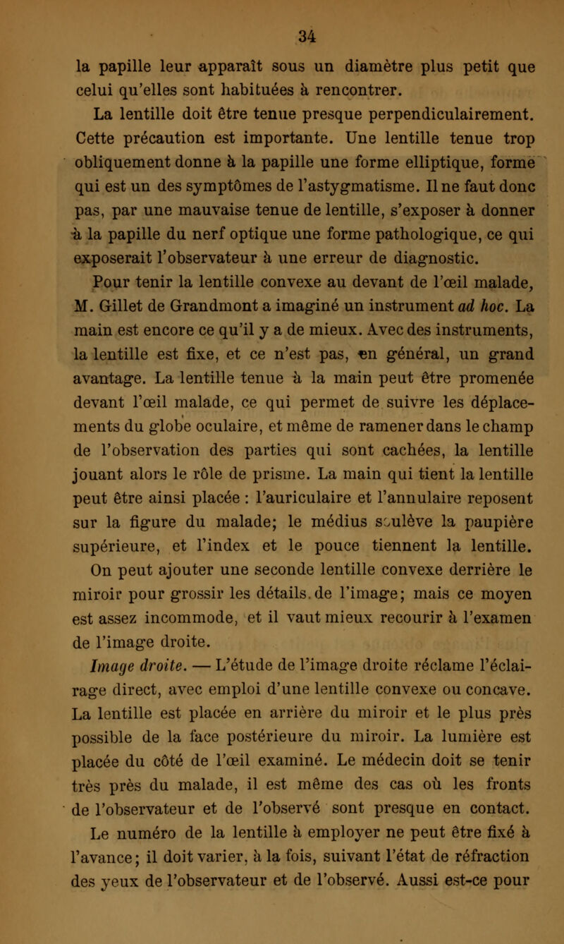 la papille leur apparaît sous un diamètre plus petit que celui qu'elles sont habituées à rencontrer. La lentille doit être tenue presque perpendiculairement. Cette précaution est importante. Une lentille tenue trop obliquement donne à la papille une forme elliptique, forme qui est un des symptômes de l'astygmatisme. Une faut donc pas, par une mauvaise tenue de lentille, s'exposer à donner •à la papille du nerf optique une forme pathologique, ce qui exposerait l'observateur à une erreur de diagnostic. Pour tenir la lentille convexe au devant de l'œil malade, M. Gillet de Grandmont a imaginé un instrument ad hoc. La main est encore ce qu'il y a de mieux. Avec des instruments, la lentille est fixe, et ce n'est pas, «n général, un grand avantage. La lentille tenue n la main peut être promenée devant l'œil malade, ce qui permet de suivre les déplace- ments du globe oculaire, et même de ramener dans le champ de l'observation des parties qui sont cachées, la lentille jouant alors le rôle de prisme. La main qui tient la lentille peut être ainsi placée : l'auriculaire et l'annulaire reposent sur la figure du malade; le médius soulève la paupière supérieure, et l'index et le pouce tiennent la lentille. On peut ajouter une seconde lentille convexe derrière le miroir pour grossir les détails.de l'image; mais ce moyen est assez incommode, et il vaut mieux recourir à l'examen de l'image droite. Image droite. — L'étude de l'image droite réclame l'éclai- rage direct, avec emploi d'une lentille convexe ou concave. La lentille est placée en arrière du miroir et le plus près possible de la face postérieure du miroir. La lumière est placée du côté de l'œil examiné. Le médecin doit se tenir très près du malade, il est même des cas où les fronts de l'observateur et de l'observé sont presque en contact. Le numéro de la lentille à employer ne peut être fixé à l'avance; il doit varier, à la fois, suivant l'état de réfraction des yeux de l'observateur et de l'observé. Aussi est-ce pour