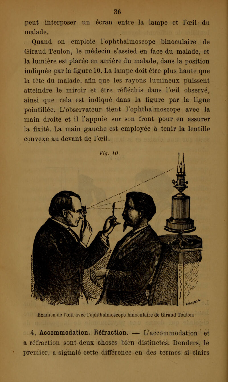 peut interposer un écran entre la lampe et l'œil du malade. Quand on emploie l'ophthalmoscope binoculaire de Giraud Teulon, le médecin s'assied en face du malade, et la lumière est placée en arrière du malade, dans la position indiquée par la figure 10. La lampe doit être plus haute que la tête du malade, afin que les rayons lumineux puissent atteindre le miroir et être réfléchis dans l'œil observé,, ainsi que cela est indiqué dans la figure par la ligne pointillée. L'observateur tient l'ophthalmoscope avec la main droite et il l'appuie sur son front pour en assurer la fixité. La main gauche est employée à tenir la lentille convexe au devant de l'œil. Fig. 10 Examen de l'œil avec l'ophlbalrnoscope binoculaire de Giraud Teulon. 4. Accommodation. Réfraction. — L'accommodation et a réfraction sont deux choses bien distinctes. Donders, le premier, a signalé cette différence en des termes si clairs