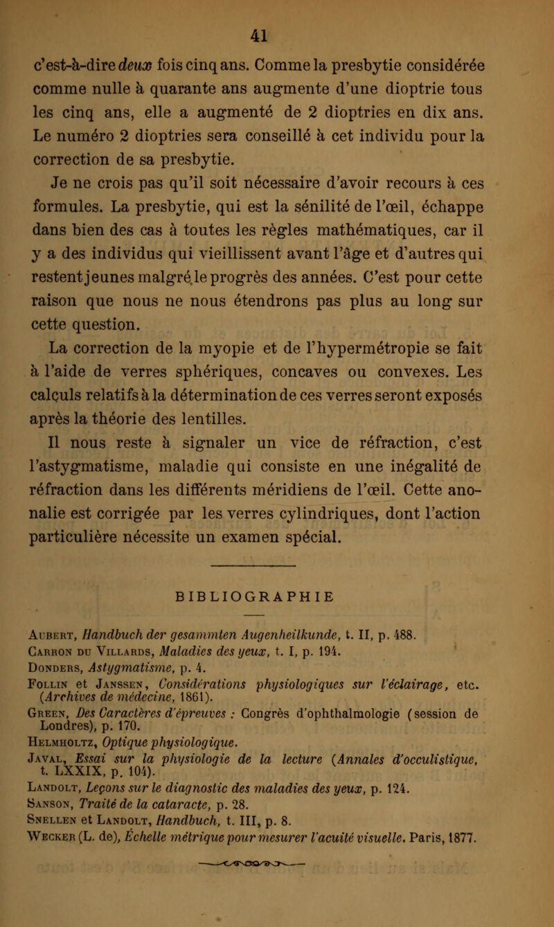 c'est-à-dire deux fois cinq ans. Comme la presbytie considérée comme nulle à quarante ans augmente d'une dioptrie tous les cinq ans, elle a augmenté de 2 dioptries en dix ans. Le numéro 2 dioptries sera conseillé à cet individu pour la correction de sa presbytie. Je ne crois pas qu'il soit nécessaire d'avoir recours à ces formules. La presbytie, qui est la sénilité de l'œil, échappe dans bien des cas à toutes les règles mathématiques, car il y a des individus qui vieillissent avant l'âge et d'autres qui restent jeunes malgré, le progrès des années. C'est pour cette raison que nous ne nous étendrons pas plus au long sur cette question. La correction de la myopie et de l'hypermétropie se fait à l'aide de verres sphériques, concaves ou convexes. Les calculs relatifs à la détermination de ces verres seront exposés après la théorie des lentilles. Il nous reste à signaler un vice de réfraction, c'est l'astygmatisme, maladie qui consiste en une inégalité de réfraction dans les différents méridiens de l'œil. Cette ano- nalie est corrigée par les verres cylindriques, dont l'action particulière nécessite un examen spécial. BIBLIOGRAPHIE Aubert, Handbuch der gesammten Augenheilkunde, t. II, p. 488. Carron du Villards, Maladies des yeux, t. I, p. 194. Donders, Astigmatisme, p. 4. Follin et Janssen, Considérations physiologiques sur l'éclairage, etc. (Archives de médecine, 1861). Green, Des Caractères d'épreuves : Congrès d'ophthalmologie (session de Londres), p. 170. Helmholtz, Optique physiologique. Javal, Essai sur la physiologie de la lecture (Annales d'occulistique, t. LXXIX, p. 104). Landolt, Leçons sur le diagnostic des maladies des yeux, p. 124. Sanson, Traité de la cataracte, p. 28. Snellen et Landolt, Handbuch, t. III, p. 8. Wecker (L. de), Échelle métrique pour mesurer l'acuité visuelle. Paris, 1877.