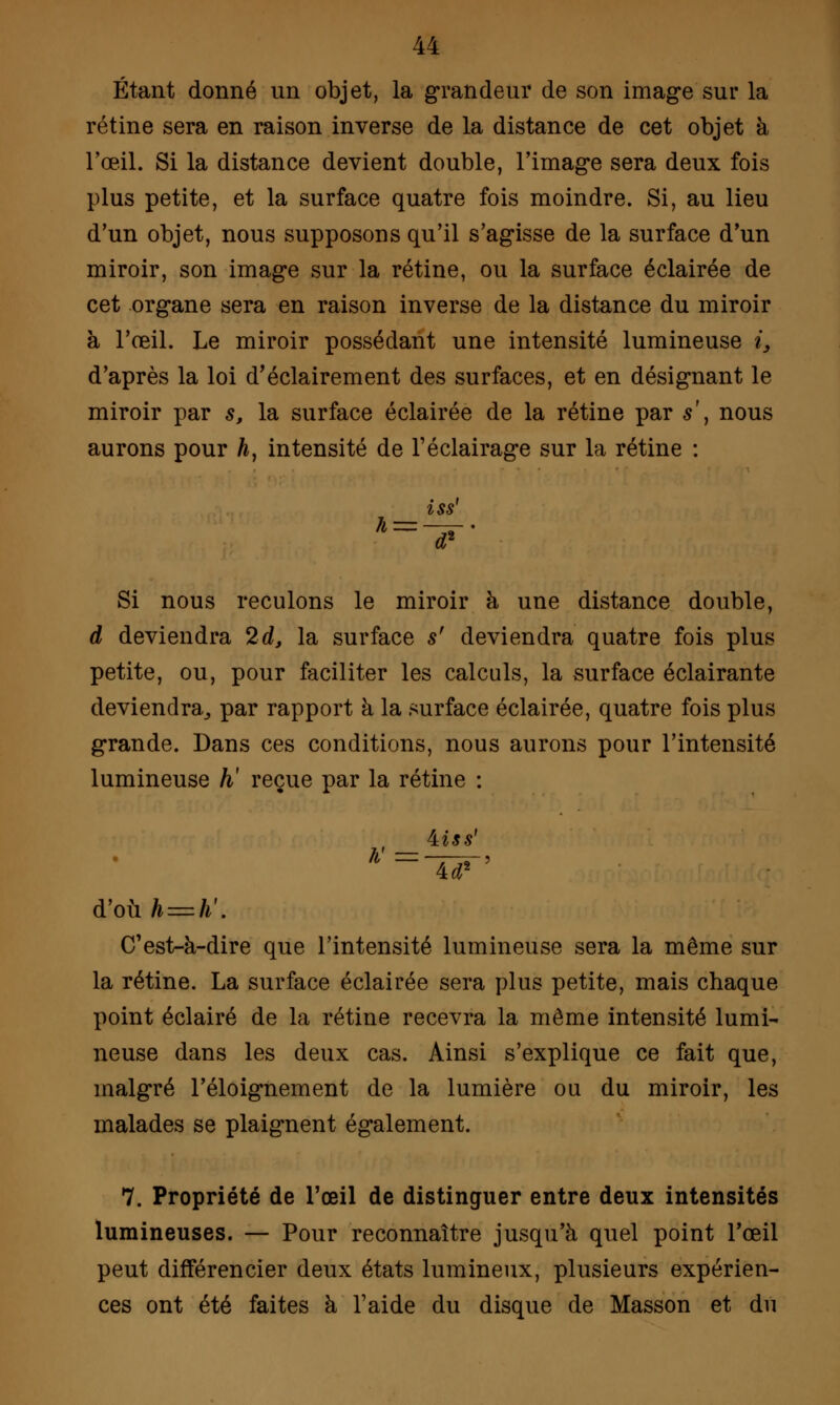 Étant donné un objet, la grandeur de son image sur la rétine sera en raison inverse de la distance de cet objet à l'œil. Si la distance devient double, l'image sera deux fois plus petite, et la surface quatre fois moindre. Si, au lieu d'un objet, nous supposons qu'il s'agisse de la surface d'un miroir, son image sur la rétine, ou la surface éclairée de cet organe sera en raison inverse de la distance du miroir à l'œil. Le miroir possédant une intensité lumineuse i3 d'après la loi d'éclairement des surfaces, et en désignant le miroir par s, la surface éclairée de la rétine par s\ nous aurons pour h, intensité de l'éclairage sur la rétine : iss Si nous reculons le miroir à une distance double, d deviendra 2d, la surface s' deviendra quatre fois plus petite, ou, pour faciliter les calculs, la surface éclairante deviendra,, par rapport à la surface éclairée, quatre fois plus grande. Dans ces conditions, nous aurons pour l'intensité lumineuse h' reçue par la rétine : biss' 4tf2 d'où/* = />'. C'est-à-dire que l'intensité lumineuse sera la même sur la rétine. La surface éclairée sera plus petite, mais chaque point éclairé de la rétine recevra la même intensité lumi- neuse dans les deux cas. Ainsi s'explique ce fait que, malgré l'éloignement de la lumière ou du miroir, les malades se plaignent également. 7. Propriété de l'œil de distinguer entre deux intensités lumineuses. — Pour reconnaître jusqu'à quel point l'œil peut différencier deux états lumineux, plusieurs expérien- ces ont été faites à l'aide du disque de Masson et du