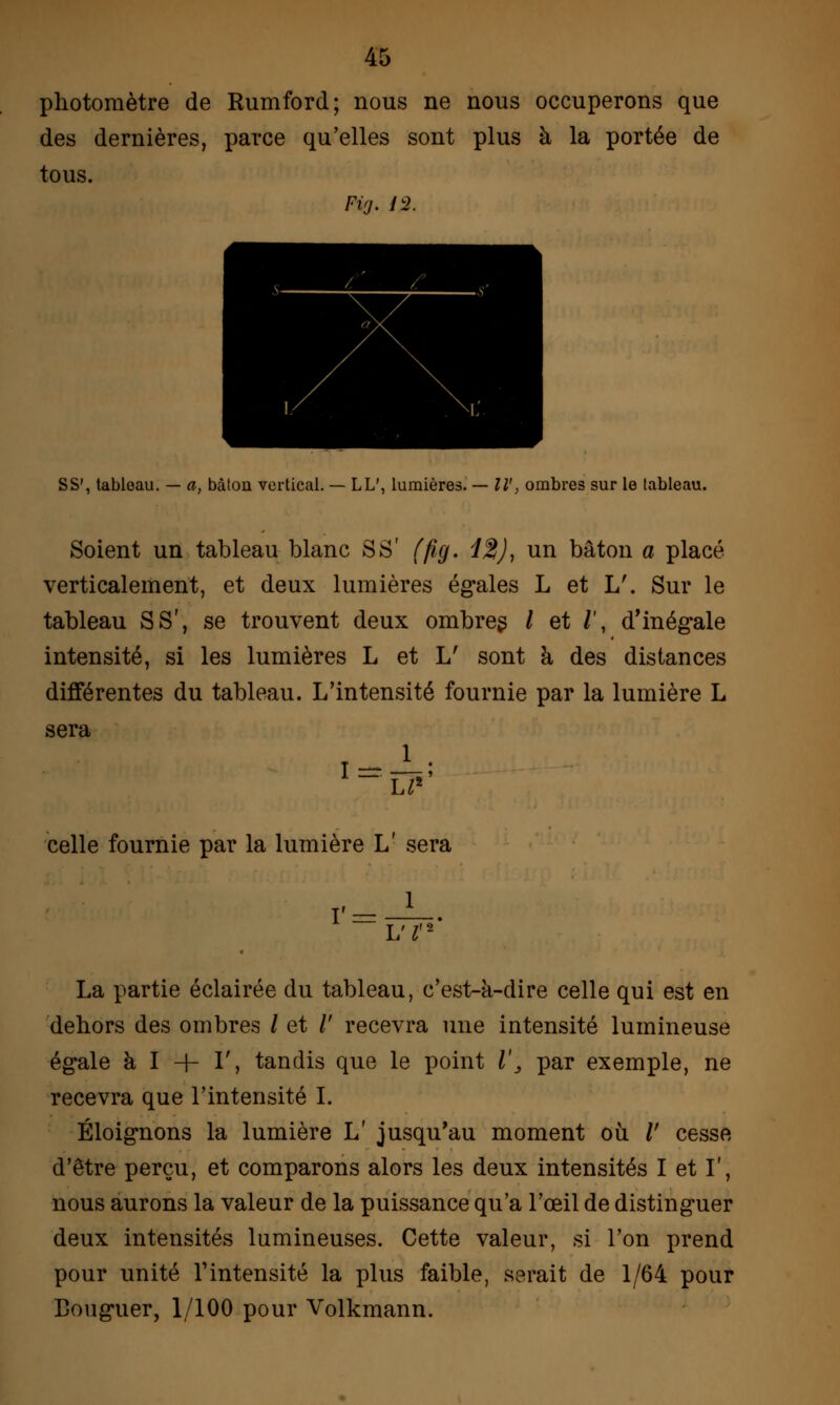 photomètre de Rumford; nous ne nous occuperons que des dernières, parce qu'elles sont plus à la portée de tous. SS', tableau. — a, bâton vertical. — LL', lumières. — IV, ombres sur le tableau. Soient un tableau blanc S S' (fig. 12), un bâton a placé verticalement, et deux lumières égales L et L'. Sur le tableau S S', se trouvent deux ombres / et /', d'inégale intensité, si les lumières L et L' sont a des distances différentes du tableau. L'intensité fournie par la lumière L sera celle fournie par la lumière L' sera L'I La partie éclairée du tableau, c'est-à-dire celle qui est en dehors des ombres / et /' recevra une intensité lumineuse égale à I + 1', tandis que le point l\ par exemple, ne recevra que l'intensité I. Éloignons la lumière L' jusqu'au moment où /' cesse d'être perçu, et comparons alors les deux intensités I et I', nous aurons la valeur de la puissance qu'a l'œil de distinguer deux intensités lumineuses. Cette valeur, si l'on prend pour unité l'intensité la plus faible, serait de 1/64 pour Bouguer, 1/100 pour Volkmann.